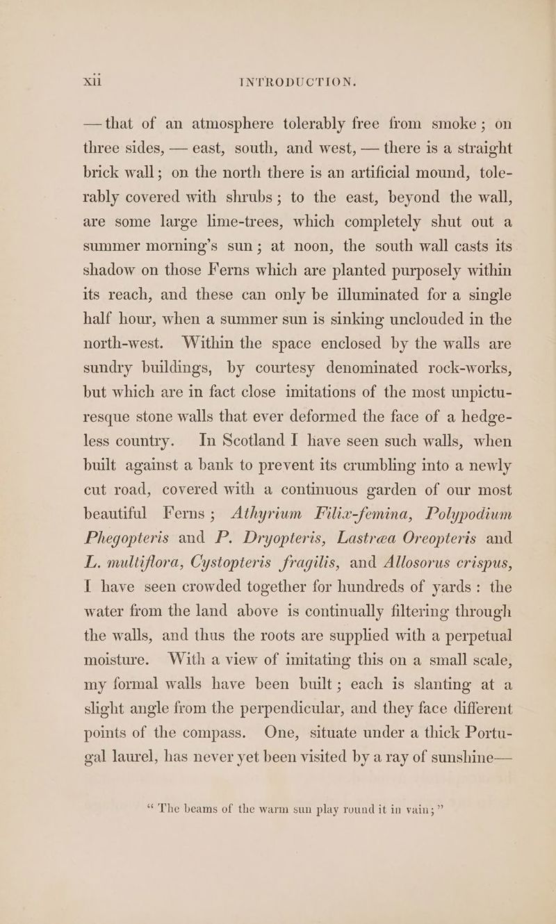 —that of an atmosphere tolerably free from smoke ; on three sides, — east, south, and west, — there is a straight brick wall; on the north there is an artificial mound, tole- rably covered with shrubs ; to the east, beyond the wall, are some large lime-trees, which completely shut out a summer morning’s sun; at noon, the south wall casts its shadow on those Ferns which are planted purposely within its reach, and these can only be illuminated for a single half hour, when a summer sun is sinking unclouded in the north-west. Within the space enclosed by the walls are sundry buildings, by courtesy denominated rock-works, but which are in fact close imitations of the most unpictu- resque stone walls that ever deformed the face of a hedge- less country. In Scotland I have seen such walls, when built against a bank to prevent its crumbling into a newly cut road, covered with a contimuous garden of our most beautiful Ferns; Athyrium Filix-femina, Polypodium Phegopteris and P. Dryopteris, Lastrea Oreopteris and L. multiflora, Cystopteris fragilis, and Allosorus crispus, I have seen crowded together for hundreds of yards: the water from the land above is continually filtering through the walls, and thus the roots are supplied with a perpetual moisture. With a view of imitating this on a small scale, my formal walls have been built; each is slanting at a sheght angle from the perpendicular, and they face different points of the compass. One, situate under a thick Portu- gal laurel, has never yet been visited by a ray of sunshine— “¢'The beams of the warm sun play round it in vain; ”