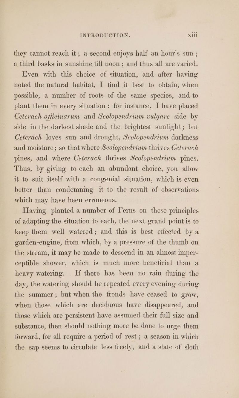 they cannot reach it; a second enjoys half an hour’s sun ; a third basks in sunshine till noon ; and thus all are varied. Even with this choice of situation, and after having noted the natural habitat, I find it best to obtain, when possible, a number of roots of the same species, and to plant them in every situation: for instance, I have placed Ceterach officinarum and Scolopendrium vulgare side by side in the darkest shade and the brightest sunlight ; but Ceterach loves sun and drought, Scolopendrium darkness and moisture; so that where Scolopendrium thrives Ceterach pines, and where Ceterach thrives Scolopendrium pines. Thus, by giving to each an abundant choice, you allow it to suit itself with a congenial situation, which is even better than condemning it to the result of observations which may have been erroneous. Having planted a number of Ferns on these principles of adapting the situation to each, the next grand point is to keep them well watered; and this is best effected by a garden-engine, from which, by a pressure of the thumb on the stream, it may be made to descend in an almost imper- ceptible shower, which 1s much more beneficial than a heavy watering. If there has been no rain during the day, the watering should be repeated every evening during the summer; but when the fronds have ceased to grow, when those which are deciduous have disappeared, and those which are persistent have assumed their full size and substance, then should nothing more be done to urge them forward, for all require a period of rest ; a season in which the sap seems to circulate less freely, and a state of sloth