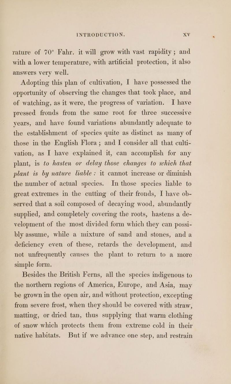 rature of 70° Fahr. it will grow with vast rapidity ; and with a lower temperature, with artificial protection, it also answers very well. Adopting this plan of cultivation, I have possessed the opportunity of observing the changes that took place, and of watching, as it were, the progress of variation. I have pressed fronds from the same root for three successive years, and have found variations abundantly adequate to the establishment of species quite as distinct as many of those in the English Flora; and I consider all that culti- vation, as I have explained it, can accomplish for any plant, is to hasten or delay those changes to which that plant is by nature lable: it cannot increase or diminish the number of actual species. In those species liable to great extremes in the cutting of their fronds, I have ob- served that a soil composed of decaying wood, abundantly supplied, and completely covering the roots, hastens a de- velopment of the most divided form which they can possi- bly assume, while a mixture of sand and stones, and a deficiency even of these, retards the development, and not unfrequently causes the plant to return to a more simple form. Besides the British Ferns, all the species indigenous to the northern regions of America, Europe, and Asia, may be grown in the open air, and without protection, excepting from severe frost, when they should be covered with straw, matting, or dried tan, thus supplying that warm clothing of snow which protects them from extreme cold in their native habitats. But if we advance one step, and restrain