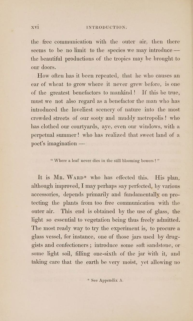 the free communication with the outer air, then there seems to be no limit to the species we may introduce — the beautiful productions of the tropics may be brought to our doors. How often has it been repeated, that he who causes an ear of wheat to grow where it never grew before, 1s one of the greatest benefactors to mankind! [If this be true, must we not also regard as a benefactor the man who has introduced the loveliest scenery of nature into the most crowded streets of our sooty and muddy metropolis! who has clothed our courtyards, aye, even our windows, with a perpetual summer! who has realized that sweet land of a poet’s imagination — “Where a leaf never dies in the still blooming bowers ! ” It is Mr. Warp* who has effected this. His plan, although improved, I may perhaps say perfected, by various accessories, depends primarily and fundamentally on pro- tecting the plants from too free communication with the outer air. ‘This end is obtained by the use of glass, the light so essential to vegetation being thus freely admitted. The most ready way to try the experiment is, to procure a glass vessel, for instance, one of those jars used by drug- gists and confectioners ; introduce some soft sandstone, or some light soil, fillimg one-sixth of the jar with it, and taking care that the earth be very moist, yet allowing no * See Appendix A.