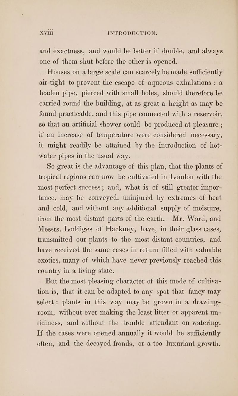and exactness, and would be better if double, and always one of them shut before the other is opened. Houses on a large scale can scarcely be made sufficiently air-tight to prevent the escape of aqueous exhalations: a leaden pipe, pierced with small holes, should therefore be carried round the building, at as great a height as may be found practicable, and this pipe connected with a reservoir, so that an artificial shower could be produced at pleasure ; if an increase of temperature were considered necessary, it might readily be attained by the introduction of hot- water pipes in the usual way. So great is the advantage of this plan, that the plants of tropical regions can now be cultivated in London with the most perfect success; and, what is of still greater impor- tance, may be conveyed, uninjured by extremes of heat and cold, and without any additional supply of moisture, from the most distant parts of the earth. Mr. Ward, and Messrs. Loddiges of Hackney, have, in their glass cases, transmitted our plants to the most distant countries, and have received the same cases in return filled with valuable exotics, many of which have never previously reached this country in a living state. But the most pleasing character of this mode of cultiva- tion is, that it can be adapted to any spot that fancy may select: plants in this way may be grown in a drawing- room, without ever making the least litter or apparent un- tidiness, and without the trouble attendant on watering. If the cases were opened annually it would be sufficiently often, and the decayed fronds, or a too luxuriant growth,