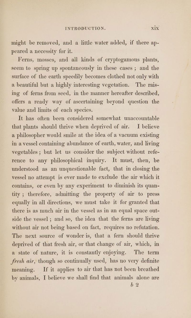 might be removed, and a little water added, if there ap- peared a necessity for it. Ferns, mosses, and all kinds of cryptogamous plants, seem to spring up spontaneously in these cases ; and the surface of the earth speedily becomes clothed not only with a beautiful but a highly interesting vegetation. The rais- ing of ferns from seed, in the manner hereafter described, offers a ready way of ascertaining beyond question the value and limits of each species. It has often been considered somewhat unaccountable that plants should thrive when deprived of air. I believe a philosopher would smile at the idea of a vacuum existing in a vessel containing abundance of earth, water, and living vegetables ; but let us consider the subject without refe- rence to any philosophical inquiry. It must, then, be understood as an unquestionable fact, that in closing the vessel no attempt is ever made to exclude the air which it contains, or even by any experiment to diminish its quan- tity ; therefore, admitting the property of air to press equally in all directions, we must take it for granted that there is as much air in the vessel as in an equal space out- side the vessel ; and so, the idea that the ferns are living without air not being based on fact, requires no refutation. The next source of wonder is, that a fern should thrive deprived of that fresh air, or that change of air, which, in a state of nature, it is constantly enjoying. The term fresh air, though so continually used, has no very definite meaning. If it applies to air that has not been breathed by animals, I believe we shall find that animals alone are b 2