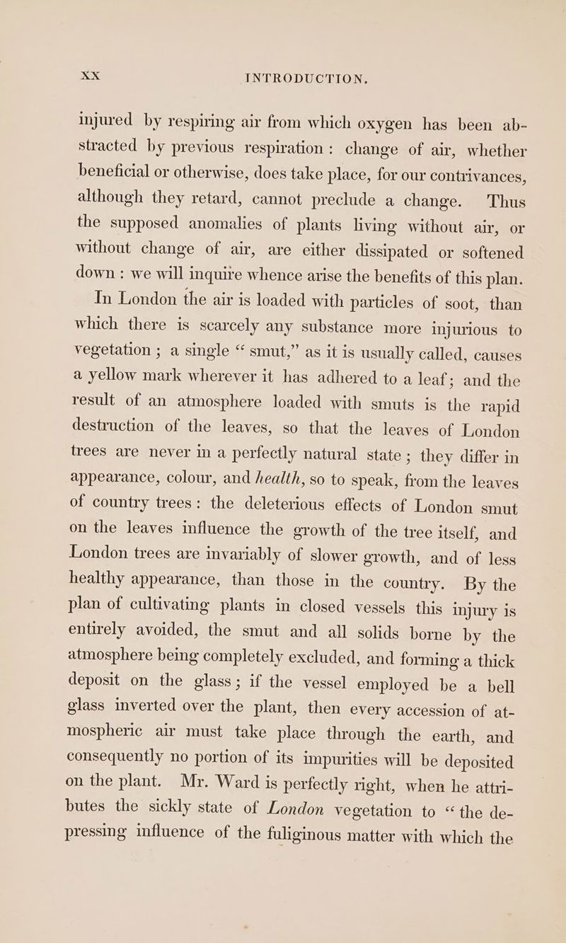 injured by respiring air from which oxygen has been ab- stracted by previous respiration: change of air, whether beneficial or otherwise, does take place, for our contrivances, although they retard, cannot preclude a change. Thus the supposed anomalies of plants living without air, or without change of air, are either dissipated or softened down : we will inquire whence arise the benefits of this plan. In London the air is loaded with particles of soot, than which there is scarcely any substance more injurious to vegetation ; a single “ smut,” as it is usually called, causes a yellow mark wherever it has adhered to a leaf; and the result of an atmosphere loaded with smuts is the rapid destruction of the leaves, so that the leaves of London trees are never in a perfectly natural state ; they differ in appearance, colour, and health, so to speak, from the leaves of country trees: the deleterious effects of London smut on the leaves influence the growth of the tree itself, and London trees are invariably of slower growth, and of less healthy appearance, than those in the country. By the plan of cultivating plants in closed vessels this injury is entirely avoided, the smut and all solids borne by the atmosphere being completely excluded, and forming a thick deposit on the glass; if the vessel employed be a bell glass inverted over the plant, then every accession of at- mospheric air must take place through the earth, and consequently no portion of its impurities will be deposited on the plant. Mr. Ward is perfectly right, when he attri- butes the sickly state of London vegetation to “the de- pressing influence of the fuliginous matter with which the
