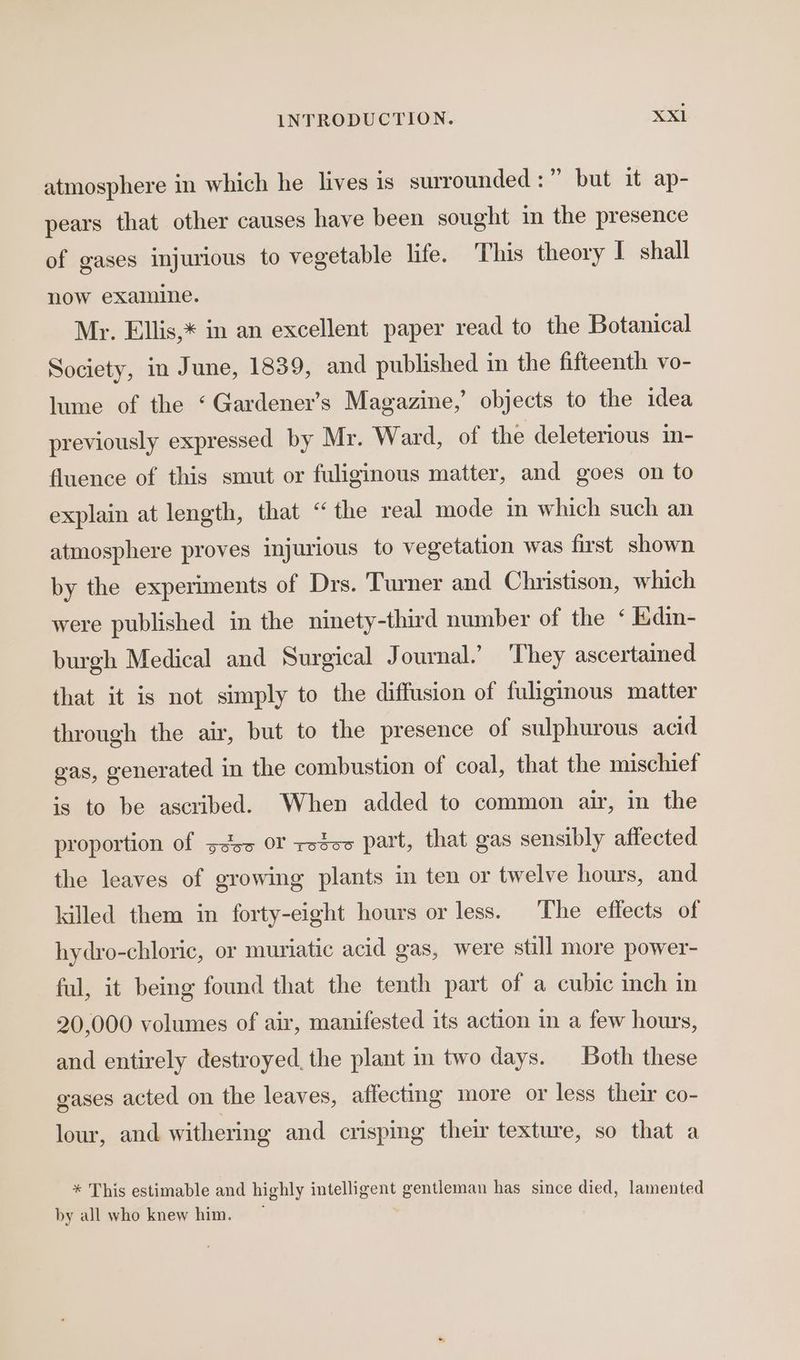 atmosphere in which he lives is surrounded :” but it ap- pears that other causes have been sought in the presence of gases injurious to vegetable life. This theory I shall now examine. Mr. Ellis,* in an excellent paper read to the Botanical Society, in June, 1839, and published in the fifteenth vo- lume of the ‘ Gardener’s Magazine,’ objects to the idea previously expressed by Mr. Ward, of the deleterious in- fluence of this smut or fuliginous matter, and goes on to explain at length, that “the real mode in which such an atmosphere proves injurious to vegetation was first shown by the experiments of Drs. Turner and Christison, which were published in the ninety-third number of the ‘ E.din- burgh Medical and Surgical Journal.’ ‘They ascertained that it is not simply to the diffusion of fuligmous matter through the air, but to the presence of sulphurous acid gas, generated in the combustion of coal, that the mischief is to be ascribed. When added to common air, in the proportion of ssc OF resos part, that gas sensibly affected the leaves of growing plants in ten or twelve hours, and killed them in forty-eight hours or less. The effects of hydro-chloric, or muriatic acid gas, were still more power- ful, it being found that the tenth part of a cubic inch in 20,000 volumes of air, manifested its action in a few hours, and entirely destroyed, the plant in two days. Both these gases acted on the leaves, affecting more or less their co- lour, and withering and crisping their texture, so that a * This estimable and highly intelligent gentleman has since died, lamented by all who knew him. |