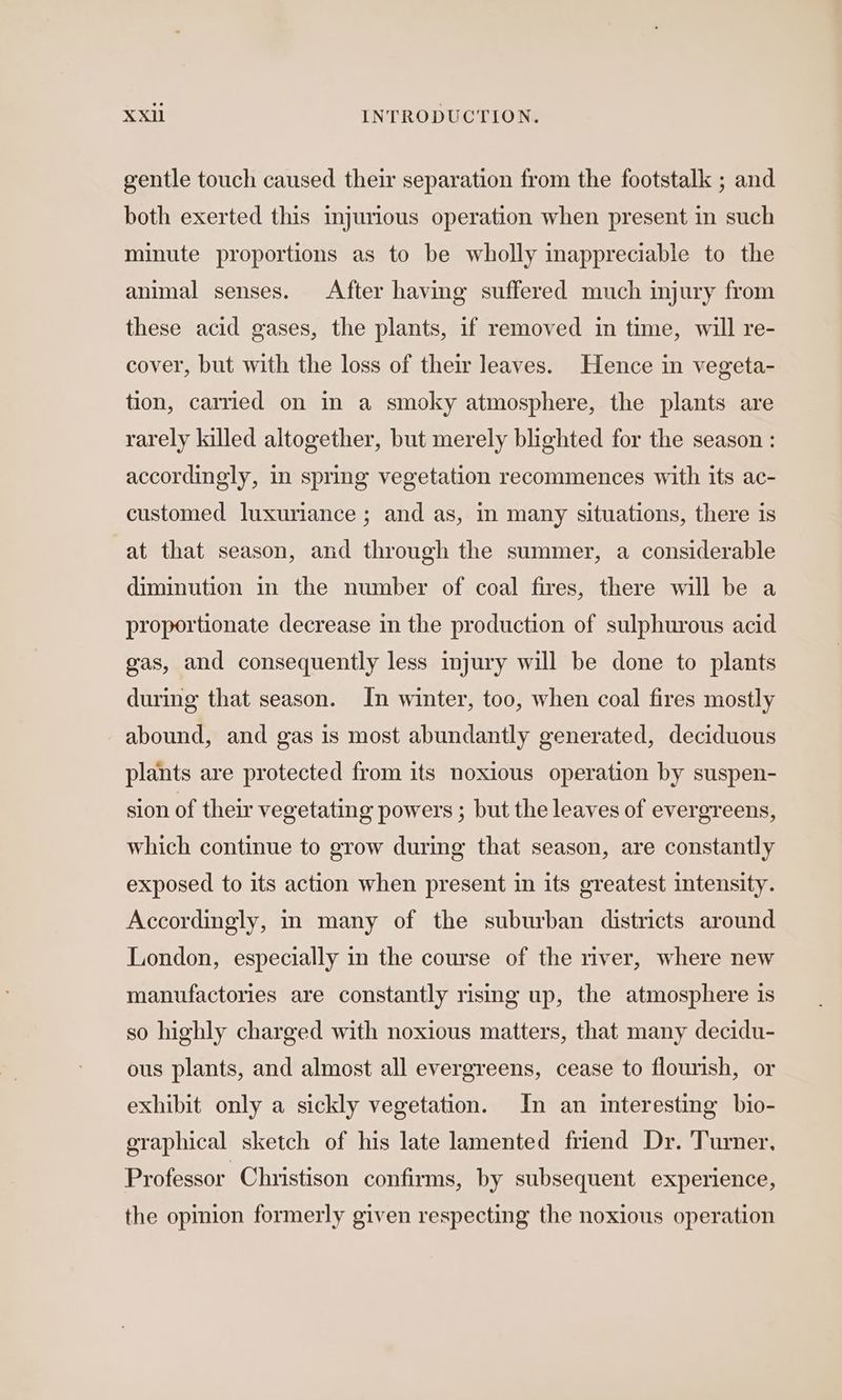 gentle touch caused their separation from the footstalk ; and both exerted this mjurious operation when present in such minute proportions as to be wholly inappreciable to the animal senses. After having suffered much injury from these acid gases, the plants, if removed in time, will re- cover, but with the loss of their leaves. Hence in vegeta- tion, carried on in a smoky atmosphere, the plants are rarely killed altogether, but merely blighted for the season : accordingly, in spring vegetation recommences with its ac- customed luxuriance ; and as, in many situations, there is at that season, and through the summer, a considerable diminution in the number of coal fires, there will be a proportionate decrease in the production of sulphurous acid gas, and consequently less injury will be done to plants during that season. In winter, too, when coal fires mostly abound, and gas is most abundantly generated, deciduous plants are protected from its noxious operation by suspen- sion of their vegetating powers ; but the leaves of evergreens, which continue to grow during that season, are constantly exposed to its action when present in its greatest intensity. Accordingly, m many of the suburban districts around London, especially in the course of the river, where new manufactories are constantly rismg up, the atmosphere is so highly charged with noxious matters, that many decidu- ous plants, and almost all evergreens, cease to flourish, or exhibit only a sickly vegetation. In an interesting bio- graphical sketch of his late lamented friend Dr. Turner. Professor Christison confirms, by subsequent experience, the opinion formerly given respecting the noxious operation