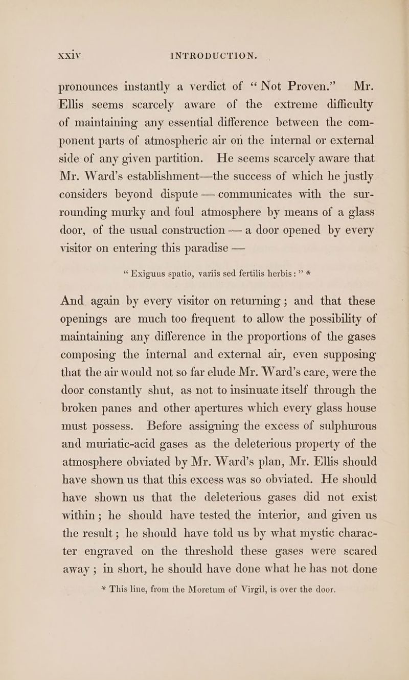 pronounces instantly a verdict of “ Not Proven.” Mr. Ellis seems scarcely aware of the extreme difficulty of maintaining any essential difference between the com- ponent parts of atmospheric air on the internal or external side of any given partition. He seems scarcely aware that Mr. Ward’s establishment—the success of which he justly considers beyond dispute — communicates with the sur- rounding murky and foul atmosphere by means of a glass door, of the usual construction — a door opened by every visitor on entering this paradise — “ Exiguus spatio, variis sed fertilis herbis: ” * And again by every visitor on returning ; and that these openings are much too frequent to allow the possibility of maintaining any difference in the proportions of the gases composing the internal and external air, even supposing that the air would not so far elude Mr. Ward’s care, were the door constantly shut, as not to insinuate itself through the broken panes and other apertures which every glass house must possess. Before assigning the excess of sulphurous and muriatic-acid gases as the deleterious property of the atmosphere obviated by Mr. Ward’s plan, Mr. Ellis should have shown us that this excess was so obviated. He should have shown us that the deleterious gases did not exist within ; he should have tested the interior, and given us the result ; he should have told us by what mystic charac- ter engraved on the threshold these gases were scared away ; in short, he should have done what he has not done * This line, from the Moretum of Virgil, is over the door.