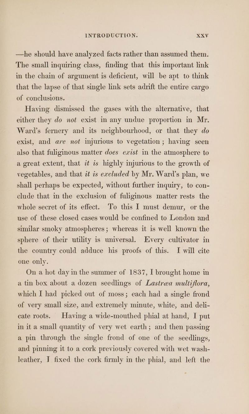 —he should have analyzed facts rather than assumed them. The small inquiring class, finding that this important link in the chain of argument is deficient, will be apt to think that the lapse of that single link sets adrift the entire cargo of conclusions. Having dismissed the gases with the alternative, that either they do not exist in any undue proportion in Mr. Ward’s fernery and its neighbourhood, or that they do exist, and are not injurious to vegetation ; having seen also that fuliginous matter does exist in the atmosphere to a great extent, that zt is highly injurious to the growth of vegetables, and that at is excluded by Mr. Ward’s plan, we shall perhaps be expected, without further inquiry, to con- clude that in the exclusion of fuliginous matter rests the whole secret of its effect. ‘To this I must demur, or the use of these closed cases would be confined to London and similar smoky atmospheres; whereas it 1s well known the sphere of their utility is universal. Every cultivator in the country could adduce his proofs of this. I will cite one only. On a hot day in the summer of 1837, I brought home in a tin box about a dozen seedlings of Lastrea multiflora, which I had picked out of moss; each had a single frond of very small size, and extremely minute, white, and deli- cate roots. Having a wide-mouthed phial at hand, I put in it a small quantity of very wet earth; and then passing a pin through the single frond of one of the seedlings, and pinning it to a cork previously covered with wet wash- leather, J fixed the cork firmly in the phial, and left the