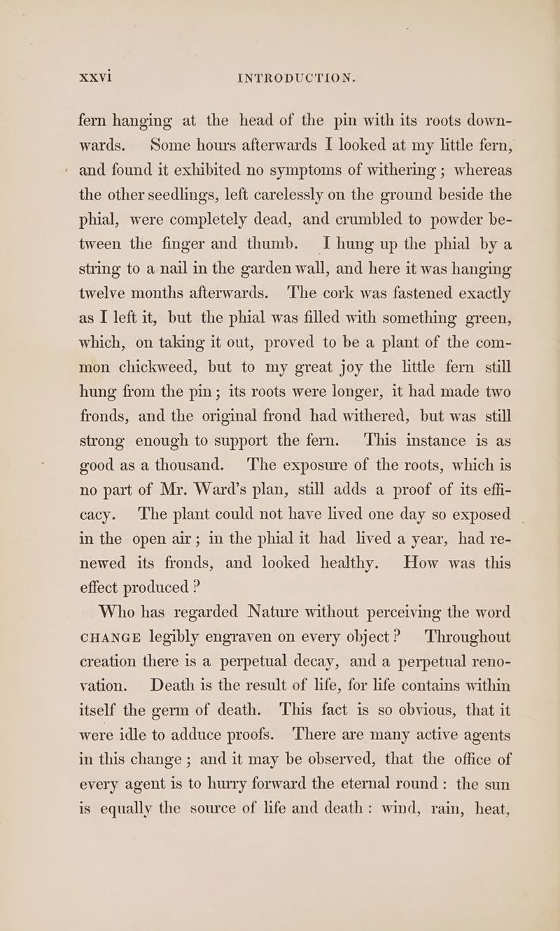 fern hanging at the head of the pin with its roots down- wards. Some hours afterwards I looked at my little fern, ' and found it exhibited no symptoms of withering ; whereas the other seedlings, left carelessly on the ground beside the phial, were completely dead, and crumbled to powder be- tween the finger and thumb. I hung up the phial by a string to a nail in the garden wall, and here it was hanging twelve months afterwards. The cork was fastened exactly as I left it, but the phial was filled with something green, which, on taking it out, proved to be a plant of the com- mon chickweed, but to my great joy the little fern still hung from the pin; its roots were longer, it had made two fronds, and the original frond had withered, but was still strong enough to support the fern. This instance is as good as a thousand. ‘The exposure of the roots, which is no part of Mr. Ward’s plan, still adds a proof of its effi- cacy. The plant could not have lived one day so exposed | in the open air; in the phial it had lived a year, had re- newed its fronds, and looked healthy. How was this effect produced ? Who has regarded Nature without perceiving the word CHANGE legibly engraven on every object? Throughout creation there is a perpetual decay, and a perpetual reno- vation. Death is the result of life, for life contains within itself the germ of death. This fact is so obvious, that it were idle to adduce proofs. There are many active agents in this change ; and it may be observed, that the office of every agent is to hurry forward the eternal round: the sun is equally the source of life and death: wind, rain, heat,