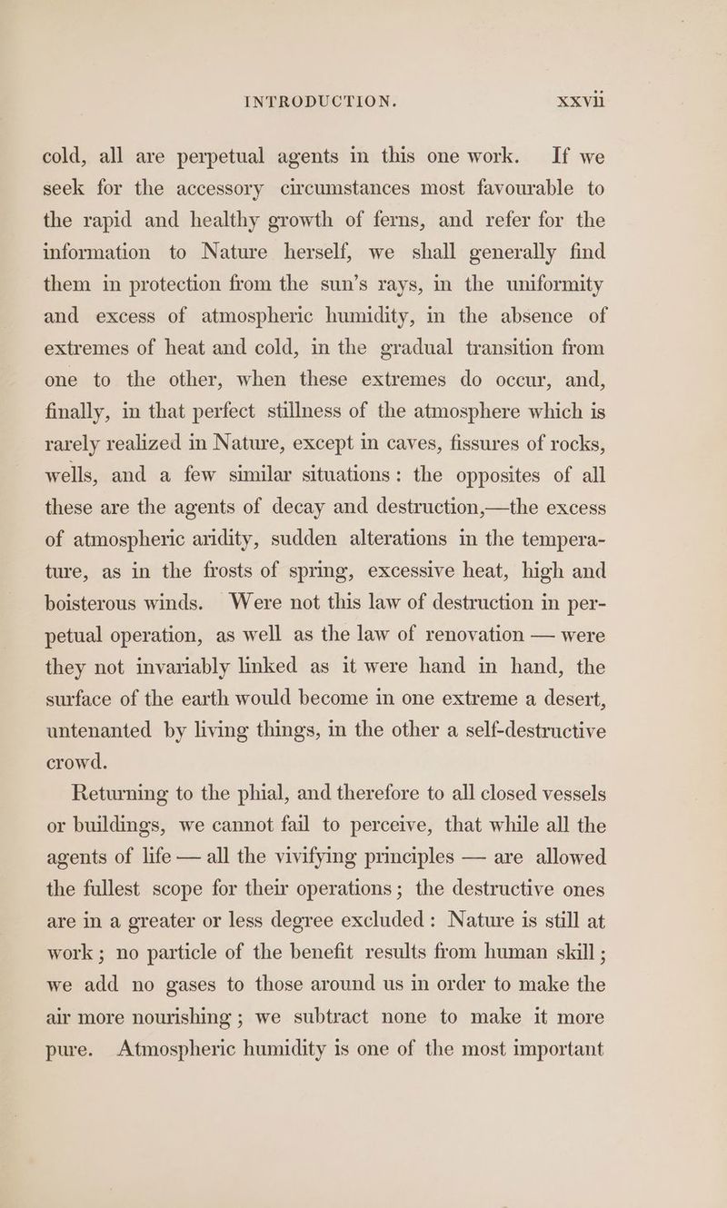 cold, all are perpetual agents in this one work. If we seek for the accessory circumstances most favourable to the rapid and healthy growth of ferns, and refer for the information to Nature herself, we shall generally find them in protection from the sun’s rays, in the uniformity and excess of atmospheric humidity, in the absence of extremes of heat and cold, in the gradual transition from one to the other, when these extremes do occur, and, finally, in that perfect stillness of the atmosphere which is rarely realized in Nature, except in caves, fissures of rocks, wells, and a few similar situations: the opposites of all these are the agents of decay and destruction,—the excess of atmospheric aridity, sudden alterations in the tempera- ture, as in the frosts of spring, excessive heat, high and boisterous winds. Were not this law of destruction in per- petual operation, as well as the law of renovation — were they not invariably linked as it were hand in hand, the surface of the earth would become in one extreme a desert, untenanted by living things, in the other a self-destructive crowd. Returning to the phial, and therefore to all closed vessels or buildings, we cannot fail to perceive, that while all the agents of life — all the vivifying principles — are allowed the fullest scope for their operations ; the destructive ones are in a greater or less degree excluded: Nature is still at work ; no particle of the benefit results from human skill ; we add no gases to those around us in order to make the air more nourishing ; we subtract none to make it more pure. Atmospheric humidity is one of the most important