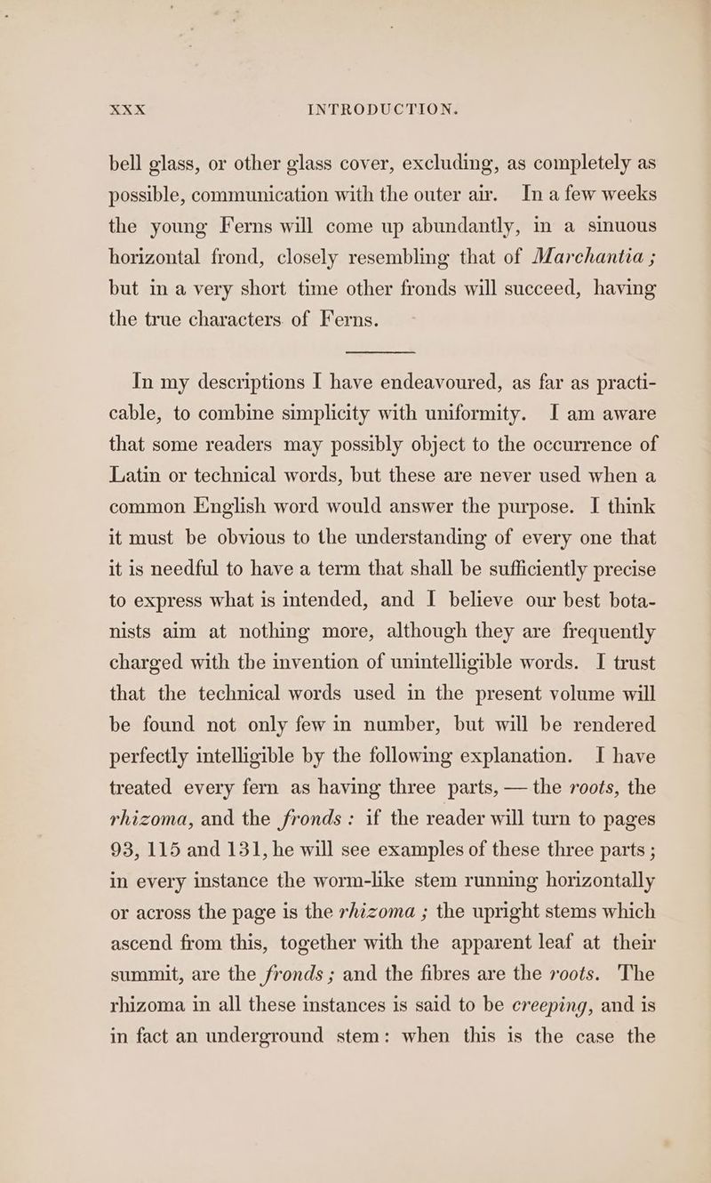 bell glass, or other glass cover, excluding, as completely as possible, communication with the outer air. In a few weeks the young Ferns will come up abundantly, in a sinuous horizontal frond, closely resembling that of Marchantia ; but in a very short time other fronds will succeed, having the true characters. of Ferns. In my descriptions I have endeavoured, as far as practi- cable, to combine simplicity with uniformity. I am aware that some readers may possibly object to the occurrence of Latin or technical words, but these are never used when a common English word would answer the purpose. I think it must be obvious to the understanding of every one that it is needful to have a term that shall be sufficiently precise to express what is intended, and I believe our best bota- nists aim at nothing more, although they are frequently charged with the invention of unintelligible words. I trust that the technical words used in the present volume will be found not only few in number, but will be rendered perfectly intelligible by the following explanation. I have treated every fern as having three parts, — the roots, the rhizoma, and the fronds : if the reader will turn to pages 93, 115 and 131, he will see examples of these three parts ; in every instance the worm-like stem running horizontally or across the page is the rhizoma ; the upright stems which ascend from this, together with the apparent leaf at their summit, are the fronds ; and the fibres are the voots. The rhizoma in all these instances is said to be creeping, and is in fact an underground stem: when this is the case the