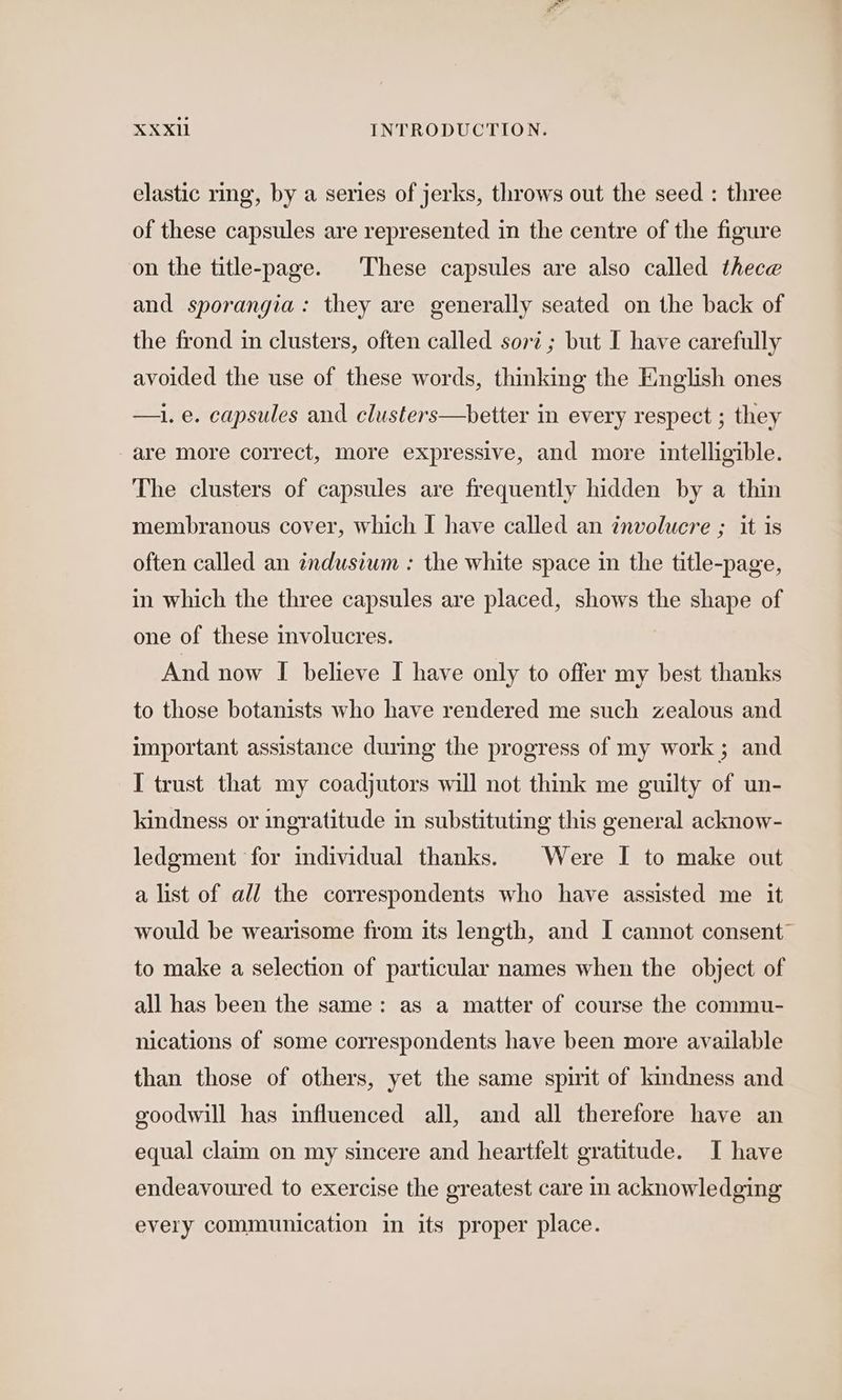 elastic ring, by a series of jerks, throws out the seed : three of these capsules are represented in the centre of the figure on the title-page. These capsules are also called thece and sporangia: they are generally seated on the back of the frond in clusters, often called sort ; but I have carefully avoided the use of these words, thinking the English ones —i. e. capsules and clusters—better in every respect ; they are more correct, more expressive, and more intelligible. The clusters of capsules are frequently hidden by a thin membranous cover, which I have called an involucre ; it is often called an indusium : the white space in the title-page, in which the three capsules are placed, shows the shape of one of these involucres. And now I believe I have only to offer my best thanks to those botanists who have rendered me such zealous and important assistance during the progress of my work ; and I trust that my coadjutors will not think me guilty of un- kindness or ingratitude in substituting this general acknow- ledgment for individual thanks. | Were I to make out a list of all the correspondents who have assisted me it would be wearisome from its length, and I cannot consent” to make a selection of particular names when the object of all has been the same: as a matter of course the commu- nications of some correspondents have been more available than those of others, yet the same spirit of kindness and goodwill has influenced all, and all therefore have an equal claim on my sincere and heartfelt gratitude. I have endeavoured to exercise the greatest care in acknowledging every communication in its proper place.