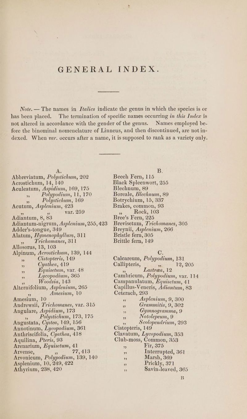 GENERAL INDEX. Note. — The names in Italics indicate the genus in which the species is or has been placed. The termination of specific names occurring in this Index is not altered in accordance with the gender of the genus. Names employed be- fore the binominal nomenclature of Linneus, and then discontinued, are not in- dexed. When var. occurs after a name, it is supposed to rank as a variety only. A. Abbreviatum, Polysttichum, 202 Acrostichum, 14, 140 Aculeatum, Aspidiwm, 169, 175 ys Polypodium, 11, 170 . Polystichum, 169 Acutum, Asplenium, 423 = 5 var, 259 Adiantum, 8, 83 Adder’s-tongue, 349 Alatum, Hymenophyllum, 311 » Lrichomanes, 311 Allosorus, 13, 103 Alpinum, Acrostichum, 139, 144 a Cistopteris, 149 . Cyathea, 419 - Equisetum, var. 48 . Lycopodium, 365 sf Woodsia, 143 Alternifolium, Aspleniwm, 265 % Amesium, 10 Amesium, 10 Andrewsii, Trichomanes, var. 315 Angulare, Aspidium, 173 Polystichum, 173, 175 Angustata, Cystea, 149, 156 Annotinum, Lycopodium, 361 Anthriscifolia, Cyathea, 418 Aquilina, Pteris, 93 Arenarium, Equisetum, 41 Arvense, Be 77,413 Arvonicum, Polypodium, 139, 140 Asplenium, 10, 249, 422 Athyrinm, 238, 420 B. Beech Fern, 115 Black Spleenwort, 255 Blechnum, 89 Boreale, Blechnum, 89 Botrychium, 15, 337 Brakes, common, 93 Fe Rock, 103 Bree’s Fern, 225 Brevisetum, Trichomanes, 305 Breynii, Asplentum, 266 Bristle fern, 305 Brittle fern, 149 C. Calcareum, Polypodium, 131 Callipteris, re 12, 205 . Lastrea, 12 Cambricum, Polypodium, var. 114 Campanulatum, Hquisetum, 41 Capillus-Veneris, Adiantum, 83 Ceterach, 293 F Asplenium, 9, 300 * Grammitis, 9, 302 i Gymnogramma, 9 s Notolepeum, 9 . Scolopendrium, 293 Cistopteris, 149 Clavatum, Lycopodium, 353 Club-moss, Common, 353 + Fir, 375 ‘4 Interrupted, 361 . Marsh, 369 ‘a Prickly, 371 7 Savin-leaved, 365 B