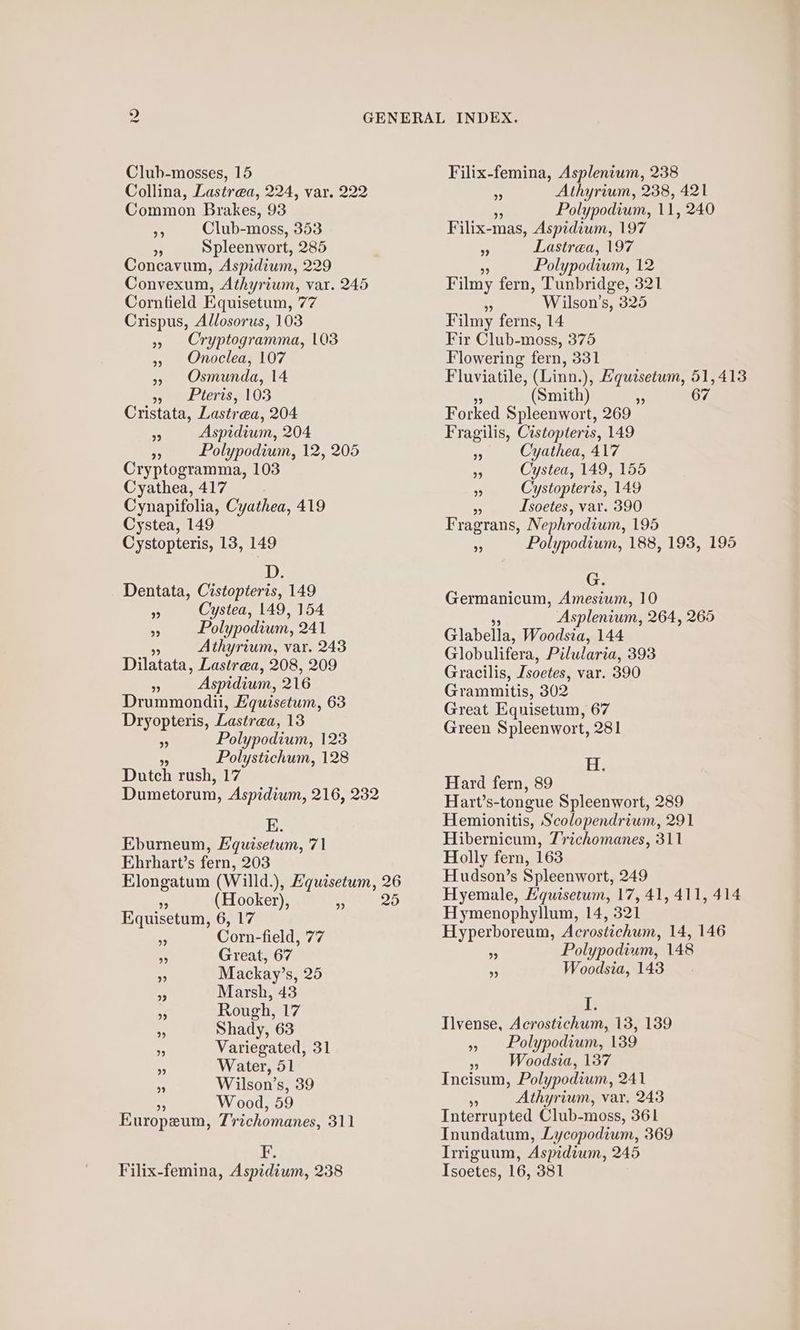 Club-mosses, 15 Collina, Lastrea, 224, var. 222 Common Brakes, 93 Club-moss, 353 A, Spleenwort, 285 Concavum, Aspidium, 229 Convexum, Athyrium, var. 245 Corntield Equisetum, 77 Crispus, Allosorus, 103 Cryptogramma, 103 Onoclea, 107 », Osmunda, 14 ee eleris e103 Cristata, Lastrea, 204 Aspidium, 204 aN Polypodium, 12, 205 Cryptogramma, 103 Cyathea, 417 Cynapifolia, Cyathea, 419 Cystea, 149 Cystopteris, 13, 149 99 2? 99 93 D. Dentata, Cistopteris, 149 » Cystea, 149, 154 % Polypodium, 241 Athyrium, var. 243 Dilatata, Lastrea, 208, 209 _ Aspidium, 216 Drummondii, Hquisetum, 63 Dryopteris, Lastrea, 13 ss Polypodium, 123 . Polystichum, 128 Dutch rush, 17 E. Eburneum, Equisetum, 71 Ebrhart’s fern, 203 9 (Hooker), 9) Equisetum, 6, 17 Corn-field, 77 . Great, 67 . Mackay’s, 25 a, Marsh, 43 i Rough, 17 . Shady, 63  Water, 51 * Wilson’s, 39 Wood, 59 Europeu, Trichomanes, 311 it Filix-femina, Aspidium, 238 Filix-femina, Asplenium, 238 Athyrium, 238, 421 Polypodium, ll, 240 Filix- mas, Aspidium, 197 Lastrea, 197 Polypodium, 12 Filmy fern, Tunbridge, 321 Wilson’s, 325 Filmy ferns, 14 Fir Glub-moss, 375 Flowering fern, 331 Fluviatile, (Linn.), Hquzsetum, 51,413 A (Smith) ¥ 67 Forked Spleenwort, 269 Fragilis, Cistopleris, 149 Cyathea, 417 Cystea, 149, 155 > Cystopteris, 149 ~ Isoetes, var. 390 Fragrans, Nephrodium, 195 Polypodium, 188, 193, 195 oP) ”? 39 G3 Germanicum, Amesium, 10 Asplenium, 264, 265 Glabella, Woodsia, 144 Globulifera, Pilularia, 393 Gracilis, Isoetes, var. 390 Grammitis, 302 Great Equisetum, 67 Green Spleenwort, 281 Hi: Hard fern, 89 Hart’s-tongue Spleenwort, 289 Hemionitis, Scolopendrium, 291 Hibernicum, 7richomanes, 311 Holly fern, 163 Hudson’s Spleenwort, 249 Hyemale, Equisetum, 17, 41, 411, 414 Hymenophyllum, 14, 321 Hyperboreum, Acrostichum, 14, 146 Polypodium, 148 Woodsia, 143 i Ilvense, Acrostichum, 13, 139 Polypodium, 139 » Woodsia, 137 Incisum, Polypodium, 241 $ Athyrium, var, 243 Interrupted Club-moss, 361 Inundatum, Lycopodium, 369 Irriguum, Aspidium, 245 Isoetes, 16, 381 99 99