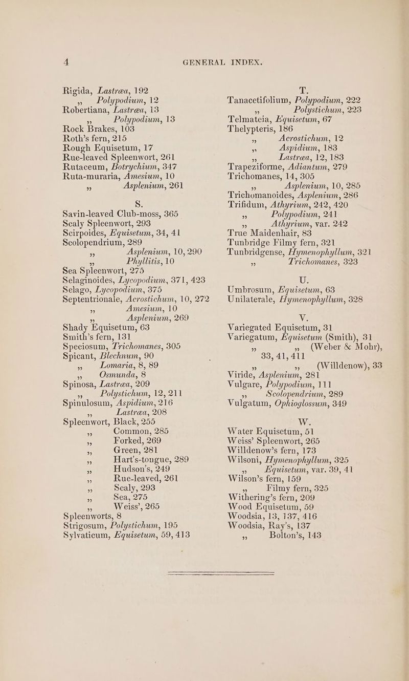 » Polypodium, 12 Robertiana, Lastrea, 13 . Polypodium, 138 Rock Brakes, 103 Roth’s fern, 215 Rough Equisetum, 17 Rue-leaved Spleenwort, 261 Rutaceum, Botrychium, 347 Ruta-muraria, Amestum, 10 “ Asplenium, 261 S. Savin-leaved Club-moss, 365 Scaly Spleenwort, 293 Scirpoides, E'quisetum, 34, 41 Scolopendrium, 289 “a Asplenium, 10, 290 as Phyllitis, 10 Sea Spleenwort, 275 Selaginoides, Lycopodium, 371, 423 Selago, Lycopodium, 375 Septentrionale, Acrostichum, 10, 272 3 Amesium, 10 . Asplenium, 269 Shady Equisetum, 63 Smith’s fern, 131 Speciosum, Z'richomanes, 305 Spicant, Blechnum, 90 5 Lomaria, 8, 89 Ae Osmunda, 8 Spinosa, Lastrea, 209 vy Polystichum, 12, 211 Spinulosum, Aspedium, 216 5 Lastrea, 208 Spleenwort, Black, 255 Common, 285 Forked, 269 - Green, 281 x Hart’s-tongue, 289 ~ Hudson’s, 249 #4 Rue-leaved, 261 ., Scaly, 293 Sea, 275 Weiss’, 265 Spleenworts, 8 Strigosum, Polystichum, 195 Sylvaticum, Hquisetum, 59, 413 Tanacetifolium, Polypodium, 222 ¥ Polystichum, 223 Telmateia, Lquisetum, 67 Thelypteris, 186 a Acrostichum, 12 B Aspidium, 183 on Lastrea, 12, 183 Trapeziforme, Adiantum, 279 Trichomanes, 14, 305 5 Asplenium, 10, 285 Trichomanoides, Asplenium, 286 Trifidum, Athyrium, 242, 420 . Polypodium, 241 % Athyrium, var. 242 True Maidenhair, 83 Tunbridge Filmy fern, 321 Tunbridgense, Hymenophyllum, 321 “3 Trichomanes, 323 1G}. Umbrosum, Lquisetum, 63 Unilaterale, Hymenophyllum, 328 Ve Variegated Equisetum, 31 Variegatum, Hquisetum (Smith), 31 9 33.4141 99 Viride, Aspleniuwm, 281 Vulgare, Polypodium, 111 ‘ Scolopendrium, 289 Vulgatum, Ophioglossum, 349 We Water Equisetum, 51 Weiss’ Spleenwort, 265 Willdenow’s fern, 173 Wilsoni, Hymenophyllum, 325 ‘3 Equisetum, var. 39, 41 Wilson’s fern, 159 x Filmy fern, 325 Withering’s fern, 209 Wood Equisetum, 59 Woodsia, 13, 137, 416 Woodsia, Ray’s, 137 7 Bolton’s, 143