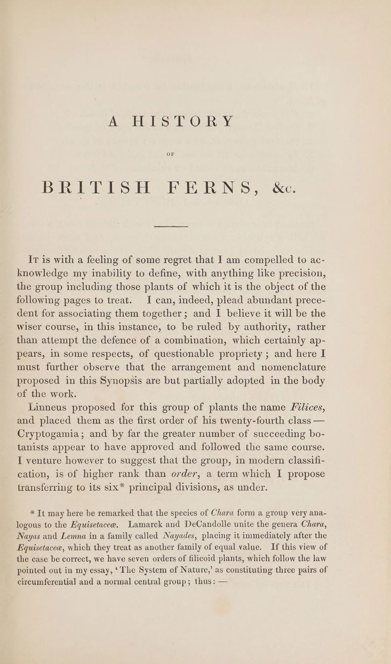 A, Eh te 1 ON ¥ OF Pare eo oF BRN SS, ke: It is with a feeling of some regret that I am compelled to ac- knowledge my inability to define, with anything like precision, the group including those plants of which it is the object of the following pages to treat. I can, indeed, plead abundant prece- dent for associating them together; and I believe it will be the - wiser course, in this instance, to be ruled by authority, rather than attempt the defence of a combination, which certainly ap- pears, in some respects, of questionable propriety ; and here I must further observe that the arrangement and nomenclature proposed in this Synopsis are but partially adopted in the body of the work. Linneus proposed for this group of plants the name Plices, and placed them as the first order of his twenty-fourth class — Cryptogamia; and by far the greater number of succeeding bo- tanists appear to have approved and followed the same course. I venture however to suggest that the group, in modern classifi- cation, is of higher rank than order, a term which I propose transferring to its six* principal divisions, as under. * It may here be remarked that the species of Chara form a group very ana- logous to the Equisetacee. Lamarck and DeCandolle unite the genera Chara, Nayas and Lemna in a family called Nayades, placing it immediately after the Equisetacee, which they treat as another family of equal value. If this view of the case be correct, we have seven orders of filicoid plants, which follow the law pointed out in my essay, ‘The System of Nature,’ as constituting three pairs of circumferential and a normal central group; thus: —