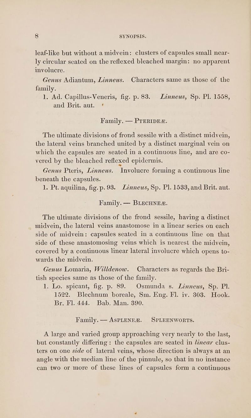leaf-like but without a midvein: clusters of capsules small near- ly circular seated on the reflexed bleached margin: no apparent involucre. Genus Adiantum, Linneus. Characters same as those of the family. 1. Ad. Capillus-Veneris, fig. p. 83. Lznneus, Sp. Pl. 1558, and Brit. aut. * Family. — PTERIDEZ. The ultimate divisions of frond sessile with a distinct midvein, the lateral veins branched united by a distinct marginal vein on which the capsules are seated in a continuous line, and are co- vered by the bleached reflexed epidermis. Genus Pteris, Linneus. Involucre forming a continuous line beneath the capsules. 1. Pt. aquilina, fig. p.93. Linneus, Sp. Pl. 1533, and Brit. aut. Family. — BLECHNES. The ultimate divisions of the frond sessile, having a distinct midvein, the lateral veins anastomose in a linear series on each side of midvein: capsules seated in a continuous line on that side of these anastomosing veins which is nearest the midvein, covered by a continuous linear lateral involucre which opens to- wards the midvein. Genus Lomaria, Willdenow. Characters as regards the Bri- tish species same as those of the family. 1. Lo. spicant, fig. p. 89. Osmunda s. Linneus, Sp. Pl. 1522. Blechnum boreale, Sm. Eng. Fl. iv. 3038. Hook. Br. Fl. 444. Bab. Man. 390. Family. — AsPLENEZ. SPLEENWORTS. A large and varied group approaching very nearly to the last, but constantly differing : the capsules are seated in linear clus- ters on one side of lateral veins, whose direction is always at an angle with the median line of the pinnule, so that in no instance can two or more of these lines of capsules form a continuous