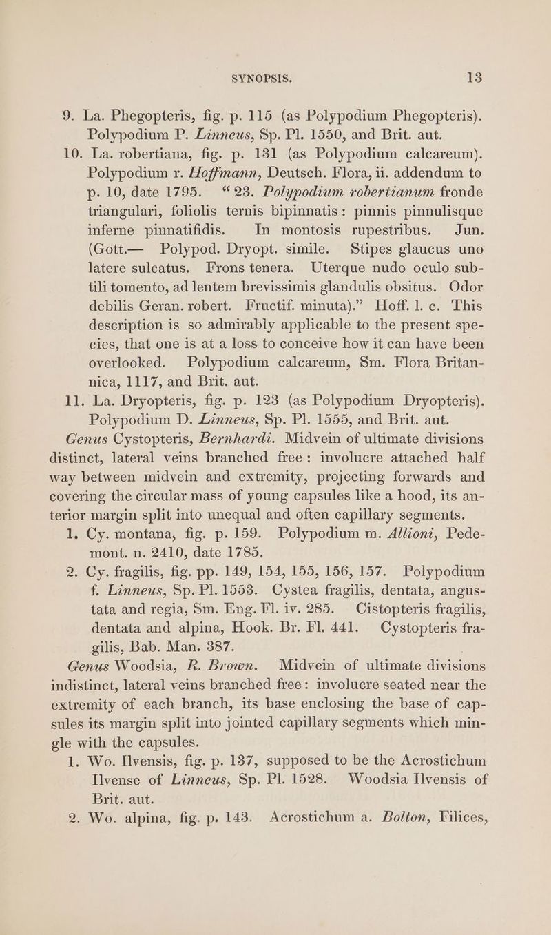 9. La. Phegopteris, fig. p. 115 (as Polypodium Phegopteris). Polypodium P. Linneus, Sp. Pl. 1550, and Brit. aut. 10. La. robertiana, fig. p. 131 (as Polypodium calcareum). Polypodium r. Hoffmann, Deutsch. Flora, 11. addendum to p- 10, date 1795. “23. Polypodium robertianum fronde triangulari, foliolis ternis bipinnatis: pinnis pinnulisque inferne pinnatifidis. In montosis rupestribus. Jun. (Gott.— Polypod. Dryopt. simile. Stipes glaucus uno latere sulcatus. Frons tenera. Uterque nudo oculo sub- tilitomento, ad lentem brevissimis glandulis obsitus. Odor debilis Geran. robert. Fructif. minuta).” Hoff. 1.c. This description is so admirably applicable to the present spe- cies, that one is at a loss to conceive how it can have been overlooked. Polypodium calcareum, Sm. Flora Britan- nica, 1117, and Brit. aut. 11. La. Dryopteris, fig. p. 123 (as Polypodium Dryopteris). Polypodium D. Linneus, Sp. Pl. 1555, and Brit. aut. Genus Cystopteris, Bernhardt. Midvein of ultimate divisions distinct, lateral veins branched free: involucre attached half way between midvein and extremity, projecting forwards and covering the circular mass of young capsules like a hood, its an- terior margin split into unequal and often capillary segments. 1. Cy. montana, fig. p. 159. Polypodium m. Alliont, Pede- mont. n. 2410, date 1785, 2. Cy. fragilis, fig. pp. 149, 154, 155, 156, 157. Polypodium f. Linneus, Sp. Pl. 1553. Cystea fragilis, dentata, angus- tata and regia, Sm. Eng. Fl. iv. 285. Cistopteris fragilis, dentata and alpina, Hook. Br. Fl. 441. Cystopteris fra- gilis, Bab. Man. 387. | Genus Woodsia, R. Brown. Maidvein of ultimate divisions indistinct, lateral veins branched free: involucre seated near the extremity of each branch, its base enclosing the base of cap- sules its margin split into jointed capillary segments which min- gle with the capsules. 1. Wo. Ilvensis, fig. p. 137, supposed to be the Acrostichum Ilvense of Linneus, Sp. Pl. 1528. Woodsia Ilvensis of Brit. aut. 2. Wo. alpina, fig. p. 148. Acrostichum a. Bolton, Filices,