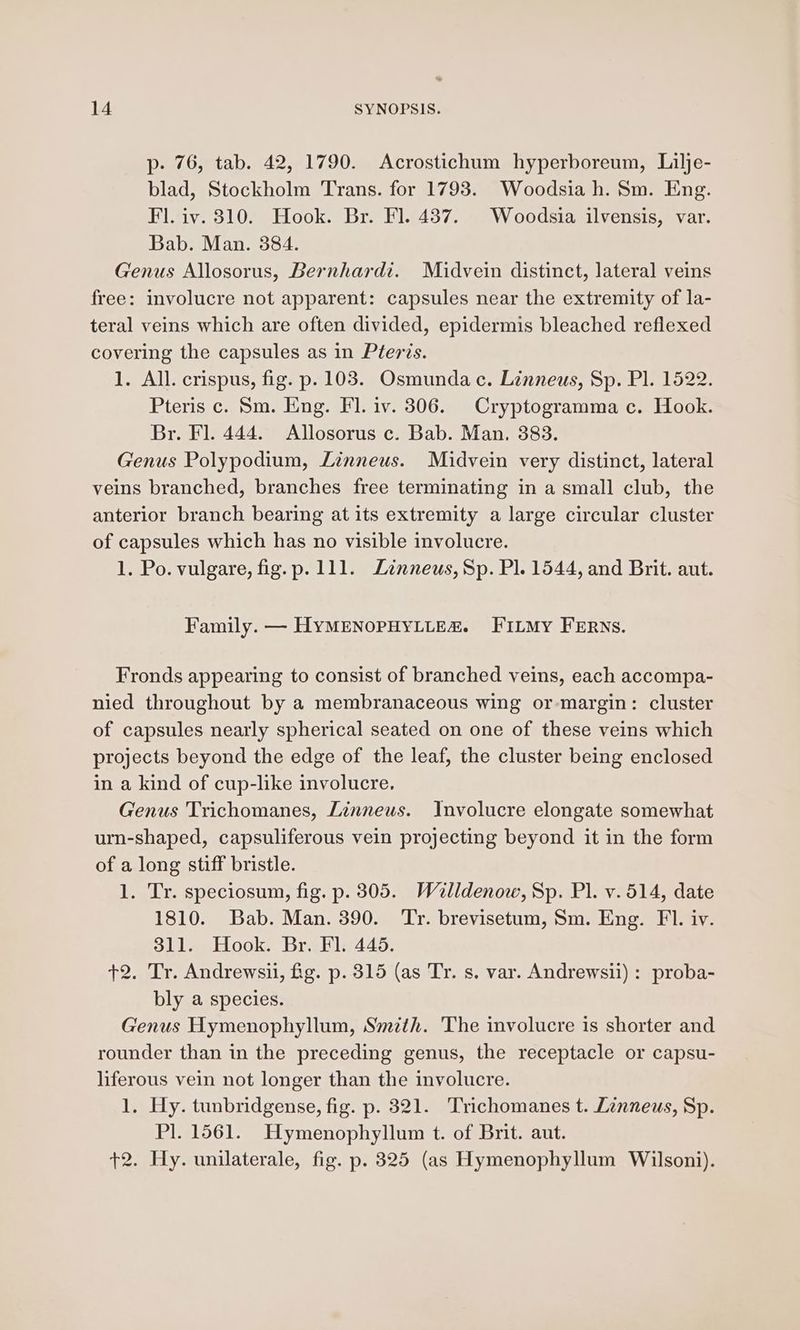 p- 76, tab. 42, 1790. Acrostichum hyperboreum, Lilje- blad, Stockholm Trans. for 1793. Woodsia h. Sm. Eng. Fl. iv. 310. Hook. Br. Fl. 437. Woodsia ilvensis, var. Bab. Man. 384. Genus Allosorus, Bernhardt. Midvein distinct, lateral veins free: involucre not apparent: capsules near the extremity of la- teral veins which are often divided, epidermis bleached reflexed covering the capsules as in Pteris. 1. All. crispus, fig. p. 103. Osmundac. Linneus, Sp. Pl. 1522. Pteris c. Sm. Eng. Fl. iv. 306. Cryptogramma c. Hook. Br. Fl. 444. Allosorus c. Bab. Man. 383. Genus Polypodium, Linneus. Midvein very distinct, lateral veins branched, branches free terminating in a small club, the anterior branch bearing at its extremity a large circular cluster of capsules which has no visible involucre. 1. Po. vulgare, fig.p. 111. Linneus, Sp. Pl. 1544, and Brit. aut. Family. — HYMENOPHYLLE&amp;. FILMy FERNS. Fronds appearing to consist of branched veins, each accompa- nied throughout by a membranaceous wing or-margin: cluster of capsules nearly spherical seated on one of these veins which projects beyond the edge of the leaf, the cluster being enclosed in a kind of cup-like involucre, Genus Trichomanes, Linneus. Involucre elongate somewhat urn-shaped, capsuliferous vein projecting beyond it in the form of a long stiff bristle. 1. Tr. speciosum, fig. p. 305. Walldenow, Sp. Pl. v.514, date 1810. Bab. Man. 390. ‘Tr. brevisetum, Sm. Eng. FI. iv. 311. Hook. Br. Fl. 445. +2. Tr. Andrewsii, fig. p. 315 (as Tr. s. var. Andrewsii) : proba- bly a species. Genus Hymenophyllum, Smith. The involucre is shorter and rounder than in the preceding genus, the receptacle or capsu- liferous vein not longer than the involucre. 1. Hy. tunbridgense, fig. p. 321. Trichomanes t. Linneus, Sp. Pl. 1561. Hymenophyllum t. of Brit. aut. +2. Hy. unilaterale, fig. p. 325 (as Hymenophyllum Wilsoni).