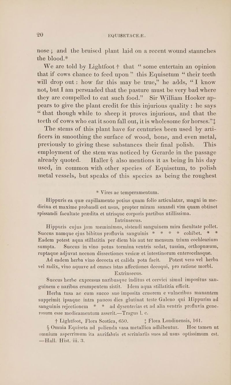 nose; and the bruised plant laid on a recent wound staunches the blood.* We are told by Lightfoot + that ‘ some entertain an opinion that if cows chance to feed upon” this Equisetum “ their teeth will drop out: how far this may be true,” he adds, “I know not, but Iam persuaded that the pasture must be very bad where they are compelled to eat such food.” Sir William Hooker ap- pears to give the plant credit for this injurious quality : he says “that though while to sheep it proves injurious, and that the teeth of cows who eat it soon fall out, itis wholesome for horses.” } The stems of this plant have for centuries been used by arti- ficers in smoothing the surface of wood, bone, and even metal, previously to giving these substances their final polish. This employment of the stem was noticed by Gerarde in the passage already quoted. Haller § also mentions it as being in his day used, in common with other species of Equisetum, to polish metal vessels, but speaks of this species as being the roughest * Vires ac temperamentum. Hippuris ea que capillamento potius quam folio articulatur, magni in me- dicina et maxime probandi est usus, propter miram sanandi vim quam obtinet spissandi facultate predita et utrisque corporis partibus utillissima. Tntrinsecus. Hippuris cujus jam meminimus, sistendi sanguinem mira facultate pollet. Succus namque ejus bibitus profluvia sanguinis * * * * cohibet. * * Eadem potest aqua stillatitia per diem bis aut ter mensura trium cochlearium sumpta. Succus in vino potus tormina ventris sedat, tussim, orthopneum, ruptaque adjuvat necnon dissectiones vesice et intestinorum enterocelasque. Ad eadem herba vino decocta et calida pota facit. | Potest vero vel herba vel radix, vino aquave ad omnes istas affectiones decoqui, pro ratione morbi. Extrinsecus. Succus herbe expressus naribusque inditus et cervici simul impositus san- guinem e naribus erumpentem sistit. Idem aqua stillatitia efficit. Herba tusa ac cum succo suo imposita cruorem e vulneribus manantem supprimit ipsaque intra paucos dies glutinat teste Galeno qui Hippurim ad sanguinis rejectionem * * ad dysenterias et ad alia ventris profluvia gene- rosum esse medicamentum asserit.—Tragus 1. c. + Lightfoot, Flora Scotica, 650. + Flora Londinensis, 161. § Omnia Equiseta ad polienda vasa metallica adhibentur. Hoc tamen ut omnium asperrimum ita aurifabris et scriniariis suos ad usus optissimum est. —Hall. Hist. ii. 3.