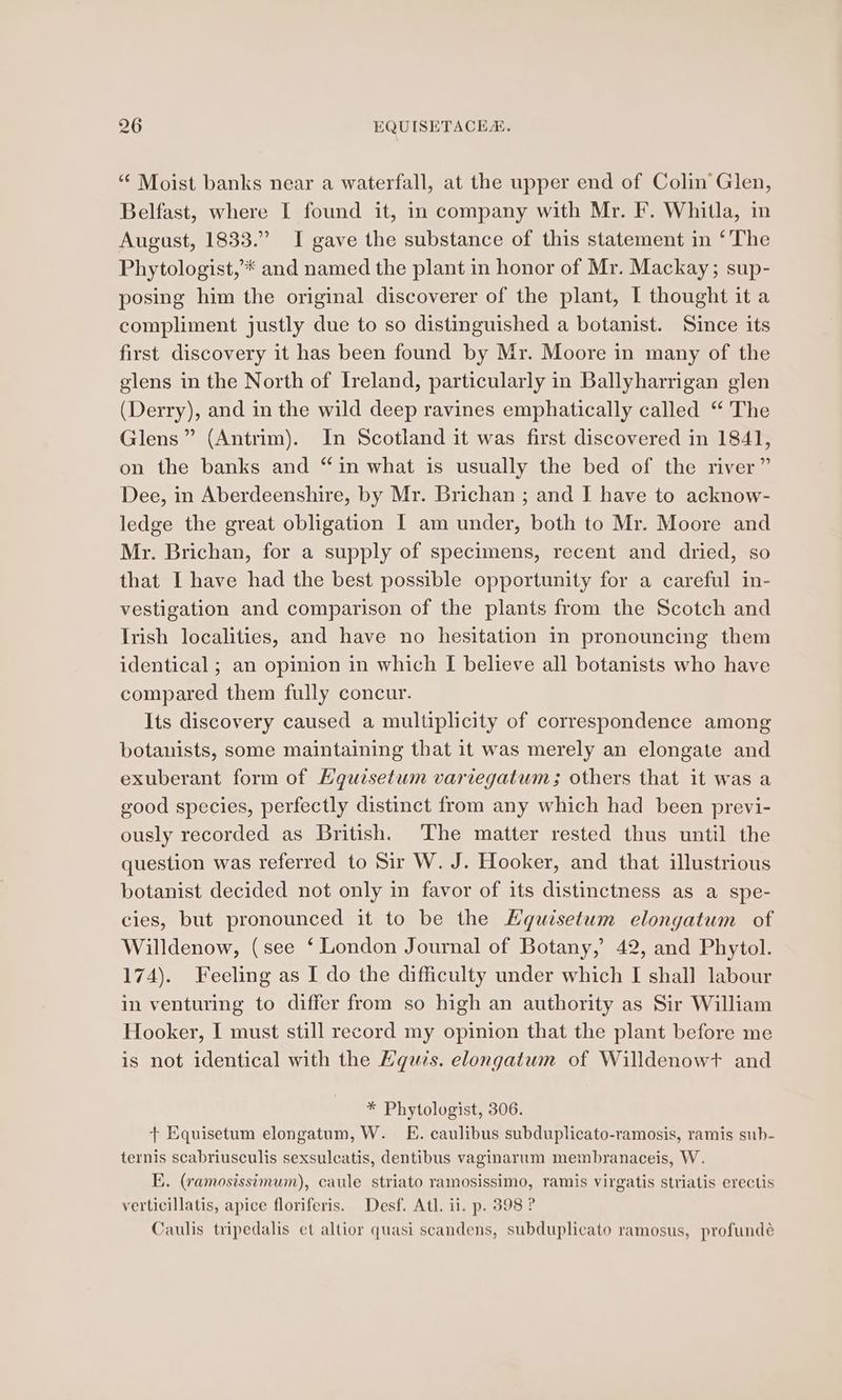 “ Moist banks near a waterfall, at the upper end of Colin Glen, Belfast, where I found it, in company with Mr. F. Whitla, in August, 1833.” I gave the substance of this statement in ‘The Phytologist,’* and named the plant in honor of Mr. Mackay; sup- posing him the original discoverer of the plant, I thought it a compliment justly due to so distinguished a botanist. Since its first discovery it has been found by Mr. Moore in many of the glens in the North of Ireland, particularly in Ballyharrigan glen (Derry), and in the wild deep ravines emphatically called “ The Glens” (Antrim). In Scotland it was first discovered in 1841, on the banks and “in what is usually the bed of the river” Dee, in Aberdeenshire, by Mr. Brichan ; and I have to acknow- ledge the great obligation I am under, both to Mr. Moore and Mr. Brichan, for a supply of specimens, recent and dried, so that I have had the best possible opportunity for a careful in- vestigation and comparison of the plants from the Scotch and Irish localities, and have no hesitation in pronouncing them identical ; an opinion in which [I believe all botanists who have compared them fully concur. Its discovery caused a multiplicity of correspondence among botanists, some maintaining that it was merely an elongate and exuberant form of Hguisetum variegatuwm; others that it was a good species, perfectly distinct from any which had been previ- ously recorded as British. The matter rested thus until the question was referred to Sir W. J. Hooker, and that illustrious botanist decided not only in favor of its distinctness as a spe- cies, but pronounced it to be the Hguisetum elongatum of Willdenow, (see ‘ London Journal of Botany,’ 42, and Phytol. 174). Feeling as I do the difficulty under which I shall labour in venturing to differ from so high an authority as Sir William Hooker, I must still record my opinion that the plant before me is not identical with the Equzs. elongatum of Willdenowt and * Phytologist, 306. + Equisetum elongatum, W._ E. caulibus subduplicato-ramosis, ramis sub- ternis scabriusculis sexsulcatis, dentibus vaginarum membranaceis, W. E. (ramosissimum), caule striato ramosissimo, ramis virgatis striatis erectis verticillatis, apice floriferis. Desf. Atl. il. p. 398 ? Caulis tripedalis et altior quasi scandens, subduplicato ramosus, profundé