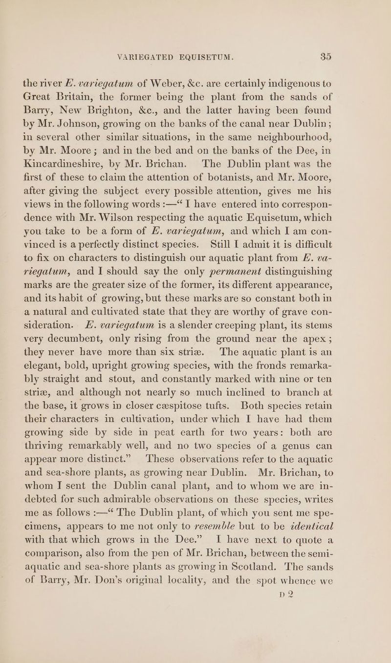 the river £. vartegatum of Weber, &amp;c. are certainly indigenous to Great Britam, the former being the plant from the sands of Barry, New Brighton, &amp;c., and the latter having been found by Mr. Johnson, growing on the banks of the canal near Dublin; in several other similar situations, in the same neighbourhood, by Mr. Moore ; and in the bed and on the banks of the Dee, in Kincardineshire, by Mr. Brichan. The Dublin plant was the first of these to claim the attention of botanists, and Mr. Moore, after giving the subject every possible attention, gives me his views in the following words :—“ I have entered into correspon- dence with Mr. Wilson respecting the aquatic Equisetum, which you take to be a form of EL. varvegatum, and which I am con- vinced is a perfectly distinct species. Still [ admit it is difficult to fix on characters to distinguish our aquatic plant from E. va- riegatum, and I should say the only permanent distinguishing marks are the greater size of the former, its different appearance, and its habit of growing, but these marks are so constant both in a natural and cultivated state that they are worthy of grave con- sideration. J. variegatum is a slender creeping plant, its stems very decumbent, only rising from the ground near the apex ; they never have more than six striz. The aquatic plant is an elegant, bold, upright growing species, with the fronds remarka- bly straight and stout, and constantly marked with nine or ten striz, and although not nearly so much inclined to branch at the base, it grows in closer cespitose tufts. Both species retain their characters in cultivation, under which I have had them growing side by side in peat earth for two years: both are thriving remarkably well, and no two species of a genus can appear more distinct.” ‘These observations refer to the aquatic and sea-shore plants, as growing near Dublin. Mr. Brichan, to whom I sent the Dublin canal plant, and to whom we are in- debted for such admirable observations on these species, writes me as follows :—‘ The Dublin plant, of which you sent me spe- cimens, appears to me not only to resemble but to be identical with that which grows in the Dee.” I have next to quote a comparison, also from the pen of Mr. Brichan, between the semi- aquatic and sea-shore plants as growing in Scotland. The sands of Barry, Mr. Don’s original locality, and the spot whence we D2