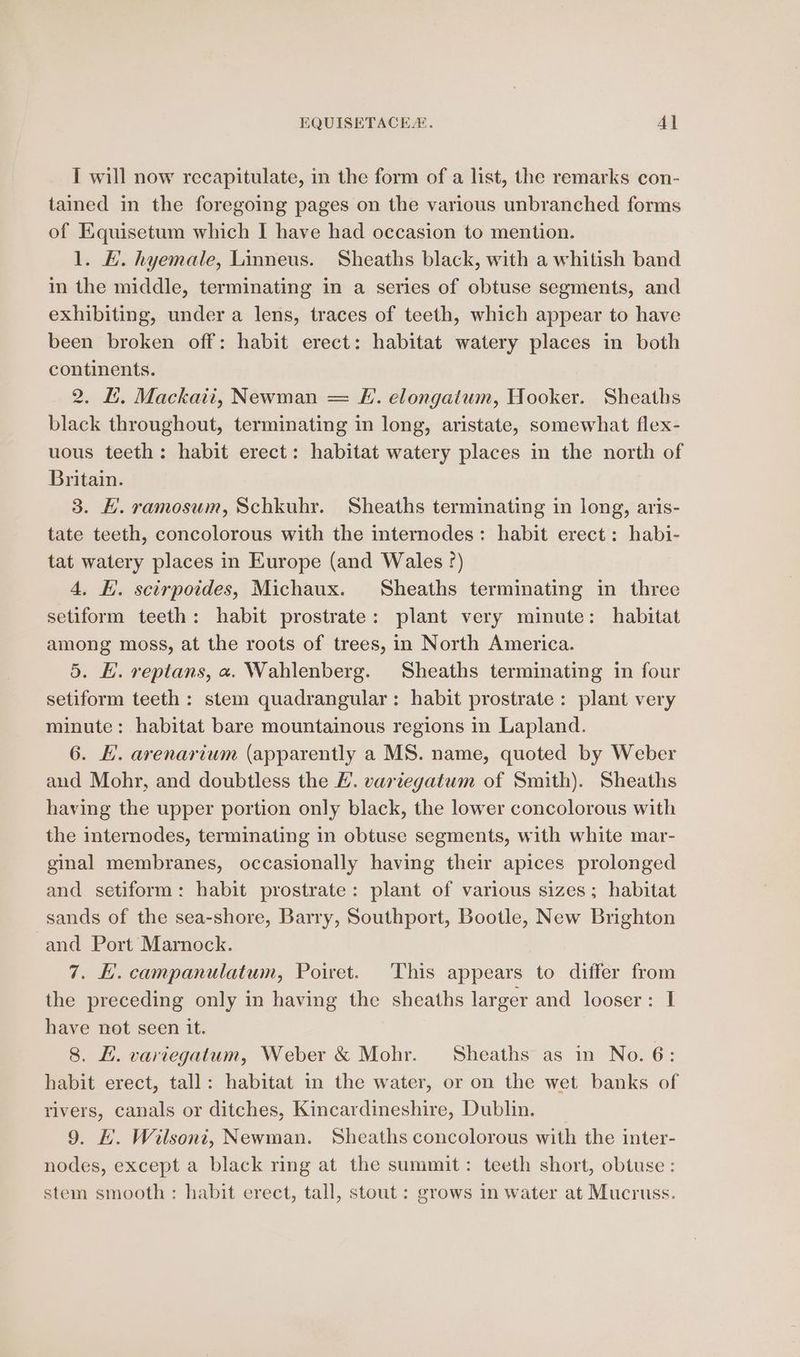 I will now recapitulate, in the form of a list, the remarks con- tained in the foregoing pages on the various unbranched forms of Equisetum which I have had occasion to mention. 1. E. hyemale, Linneus. Sheaths black, with a whitish band in the middle, terminating in a series of obtuse segments, and exhibiting, under a lens, traces of teeth, which appear to have been broken off: habit erect: habitat watery places in both continents. 2. L. Mackaii, Newman = FE. elongatum, Hooker. Sheaths black throughout, terminating in long, aristate, somewhat flex- uous teeth: habit erect: habitat watery places in the north of Britain. 3. E. ramosum, Schkuhr. Sheaths terminating in long, aris- tate teeth, concolorous with the internodes: habit erect: habi- tat watery places in Europe (and Wales °) 4, HK. scirpoides, Michaux. Sheaths terminating in three setiform teeth: habit prostrate: plant very minute: habitat among moss, at the roots of trees, in North America. 5. EH. reptans, a. Wahlenberg. Sheaths terminating in four setiform teeth: stem quadrangular: habit prostrate: plant very minute: habitat bare mountainous regions in Lapland. 6. HL. arenarium (apparently a MS. name, quoted by Weber and Mohr, and doubtless the /. variegatum of Smith). Sheaths having the upper portion only black, the lower concolorous with the internodes, terminating in obtuse segments, with white mar- ginal membranes, occasionally having their apices prolonged and setiform: habit prostrate: plant of various sizes; habitat sands of the sea-shore, Barry, Southport, Bootle, New Brighton -and Port Marnock. 7. HE. campanulatum, Poiret. This appears to differ from the preceding only in having the sheaths larger and looser: I have not seen it. 8. EL. variegatum, Weber &amp; Mohr. Sheaths as in No. 6: habit erect, tall: habitat in the water, or on the wet banks of rivers, canals or ditches, Kincardineshire, Dublin. 9. L. Wilsont, Newman. Sheaths concolorous with the inter- nodes, except a black ring at the summit: teeth short, obtuse: stem smooth : habit erect, tall, stout : grows in water at Mucruss.