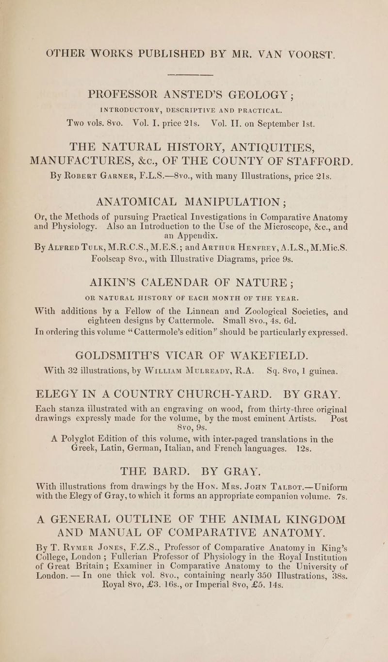 OTHER WORKS PUBLISHED BY MR. VAN VOORST. PROFESSOR ANSTED’S GEOLOGY ; INTRODUCTORY, DESCRIPTIVE AND PRACTICAL. Two vols. 8vo. Vol. I. price 21s. Vol. IT. on September 1st. THE NATURAL HISTORY, ANTIQUITIES, MANUFACTURES, &amp;c., OF THE COUNTY OF STAFFORD. By Rosert Garner, F’.L.S.—8vo., with many Illustrations, price 21s. ANATOMICAL MANIPULATION ; Or, the Methods of pursuing Practical Investigations in Comparative Anatomy and Physiology. Also an Introduction to the Use of the Microscope, &amp;c., and an Appendix. By Atrrep Tuk, M.R.C.S., M.E.S.; and Arruur Henrrey, A.L.S., M.Mic.S. Foolscap 8vo., with Illustrative Diagrams, price 9s. AIKIN’S CALENDAR OF NATURE; OR NATURAL HISTORY OF EACH MONTH OF THE YEAR. With additions by a Fellow of the Linnean and Zoological Societies, and eighteen designs by Cattermole. Small 8vo., 4s. 6d. In ordering this volume “ Cattermole’s edition” should be particularly expressed. GOLDSMITH’S VICAR OF WAKEFIELD. With 32 illustrations, by Witt1Am Mutreapy, R.A. Sq. 8vo, 1 guinea. ELEGY IN A COUNTRY CHURCH-YARD. BY GRAY. Each stanza illustrated with an engraving on wood, from thirty-three original drawings expressly made for the volume, by the most eminent Artists. Post 8vo, 9s. A Polyglot Edition of this volume, with inter-paged translations in the Greek, Latin, German, Italian, and French languages. 12s. THE BARD. BY GRAY. With illustrations from drawings by the Hon. Mrs. Joan Tartsor.—Uniform with the Elegy of Gray, to which it forms an appropriate companion volume. 7s. A GENERAL OUTLINE OF THE ANIMAL KINGDOM AND MANUAL OF COMPARATIVE ANATOMY. By T. Rymer Jonss, F'.Z.S., Professor of Comparative Anatomy in King’s College, London ; Fullerian Professor of Physiology in the Royal Institution of Great Britain; Examiner in Comparative Anatomy to the University of London. — In one thick vol. 8vo., containing nearly 350 Illustrations, 38s. Royal 8vo, £3. 16s., or Imperial 8vo, £5. 14s.