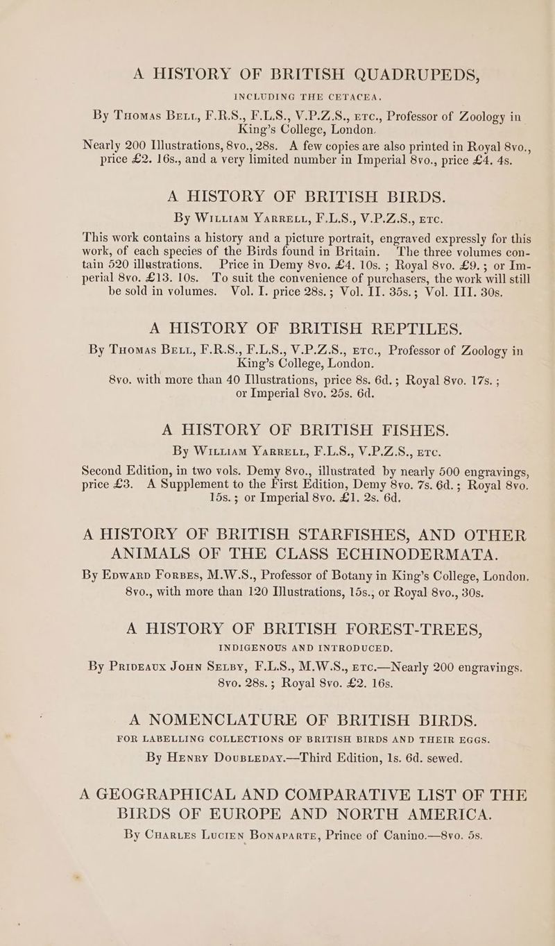 A HISTORY OF BRITISH QUADRUPEDS, INCLUDING THE CETACEA, By Tuomas Bett, F.R.S., F.LS., V.P.Z.S., erc., Professor of Zoology in King’s College, London. Nearly 200 Illustrations, 8vo., 28s. A few copies are also printed in Royal 8vo., price £2. 16s., and a very limited number in Imperial 8vo., price £4. 4s. A HISTORY OF BRITISH BIRDS. By Wivuiam YarRELL, F.L.S., V.P.Z.S., etc. This work contains a history and a picture portrait, engraved expressly for this work, of each species of the Birds found in Britain. The three volumes con- tain 520 illustrations. Price in Demy 8vo. £4. 10s. ; Royal 8vo. £9. ; or Im- perial 8vo. £13. 10s. To suit the convenience of purchasers, the work will still be sold in volumes. Vol. I. price 28s.; Vol. II. 35s.; Vol. III. 30s. A HISTORY OF BRITISH REPTILES. By Tuomas Bett, F.R.S., F.L.S., V.P.Z.8., Etc., Professor of Zoology in King’s College, London. 8vo. with more than 40 Illustrations, price 8s. 6d.; Royal 8vo. 17s. ; or Imperial 8vo. 25s. 6d. A HISTORY OF BRITISH FISHES. By Wicuiam Yarre tt, F.LS., V.P.Z.S., erc. Second Edition, in two vols. Demy 8vo., illustrated by nearly 500 engravings, price £3. A Supplement to the First Edition, Demy 8vo. 7s. 6d.; Royal 8vo. 15s. ; or Imperial 8vo. £1. 2s. 6d. A HISTORY OF BRITISH STARFISHES, AND OTHER ANIMALS OF THE CLASS ECHINODERMATA. By Epwarp Forses, M.W.NS., Professor of Botany in King’s College, London. 8vo., with more than 120 Illustrations, 15s.,; or Royal 8vo., 30s. A HISTORY OF BRITISH FOREST-TREES, INDIGENOUS AND INTRODUCED. By Priveavx Joun Sexsy, F.L.S., M.W.S., erc.—Nearly 200 engravings. 8vo. 28s.; Royal Svo. £2. 16s. A NOMENCLATURE OF BRITISH BIRDS. FOR LABELLING COLLECTIONS OF BRITISH BIRDS AND THEIR EGGS. By Henry Dovusiepay.—Third Edition, 1s. 6d. sewed. A GEOGRAPHICAL AND COMPARATIVE LIST OF THE BIRDS OF EUROPE AND NORTH AMERICA. By Cuarues Lucien Bonaparte, Prince of Canino.—8vo. ds.