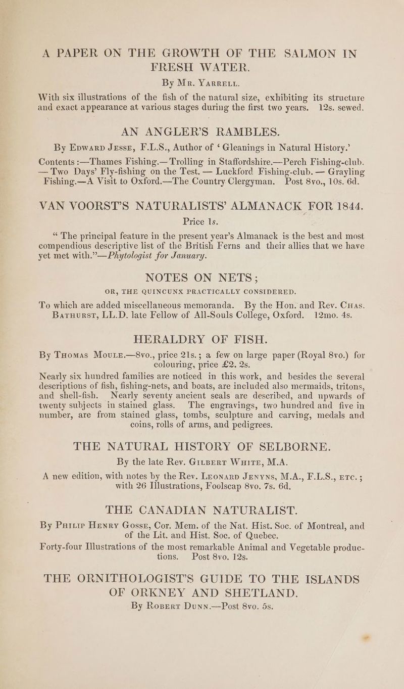 A PAPER ON THE GROWTH OF THE SALMON IN FRESH WATER. By Mr. YarRRELt. With six illustrations of the fish of the natural size, exhibiting its structure and exact appearance at, various stages during the first two years. 12s. sewed. AN ANGLER’S RAMBLES. By Epwarp JEsseE, F'.L.S., Author of ‘ Gleanings in Natural History.’ Contents :—Thames Fishing.— Trolling in Staffordshire—Perch Fishing-club. — Two Days’ Fly-fishing on the Test. — Luckford Fishing-club. — Grayling Fishing.—A Visit to Oxford.—The Country Clergyman. Post 8vo., 10s. 6d. VAN VOORST’S NATURALISTS’ ALMANACK FOR 1844. Price ls. “ The principal feature in the present year’s Almanack is the best and most compendious descriptive list of the British Ferns and their allies that we have yet met with.”—Phytologist for January. NOTES ON NETS; OR, THE QUINCUNX PRACTICALLY CONSIDERED. To which are added miscellaneous memoranda. By the Hon. and Rev. Cuas. Baruurst, LL.D. late Fellow of All-Souls College, Oxford. 12mo. 4s. HERALDRY OF FISH. By THomas Movure.—8vo., price 21s.; a few on large paper (Royal 8vo.) for colouring, price £2. 2s. Neatly six hundred families are noticed in this work, and besides the several descriptions of fish, fishing-nets, and boats, are included also mermaids, tritons, and shell-fish. Nearly seventy ancient seals are described, and upwards of twenty subjects in stained glass. The engravings, two hundred and _ five in number, are from stained glass, tombs, sculpture and carving, medals and coins, rolls of arms, and pedigrees. THE NATURAL HISTORY OF SELBORNE. By the late Rev. Gitpert Wuirte, M.A. A new edition, with notes by the Rev. LEonarp Jenyns, M.A., F.LS., erc. ; with 26 Illustrations, Foolscap 8vo. 7s. 6d. THE CANADIAN NATURALIST. By Partie Henry Gosse, Cor. Mem. of the Nat. Hist. Soc. of Montreal, and of the Lit. and Hist. Soc. of Quebec. Forty-four Illustrations of the most remarkable Animal and Vegetable produc- tions. Post 8vo. 12s. THE ORNITHOLOGIST’S GUIDE TO THE ISLANDS OF ORKNEY AND SHETLAND. By Rozert Dunn.—Post 8vo. 5s,