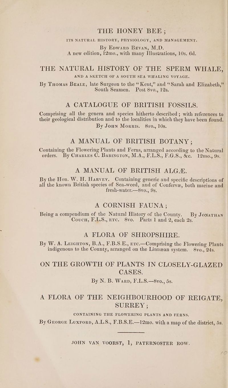 THE HONEY BEE; ITS NATURAL HISTORY, PHYSIOLOGY, AND MANAGEMENT. By Epwarp Bevan, M.D. A new edition, 12mo., with many Illustrations, 10s. 6d. THE NATURAL HISTORY OF THE SPERM WHALE, AND A SKETCH OF A SOUTH SEA WHALING VOYAGE. By Tuomas Beate, late Surgeon to the “ Kent,” and “Sarah and Elizabeth,” South Seamen. Post 8vo., 12s. A CATALOGUE OF BRITISH FOSSILS. Comprising all the genera and species hitherto described ; with references to their geological distribution and to the localities in which they have been found. By Joun Morris. 8vo., 10s. A MANUAL OF BRITISH BOTANY ; Containing the Flowering Plants and Ferns, arranged according to the Natural orders. By Cuarves C. Basineron, M.A., F.LS., F.G.8., &amp;c. 12mo., 9s. A MANUAL OF BRITISH ALG. By the Hon. W. H. Harvey. Containing generic and specific descriptions of all the known British species of Sea-weed, and of Conferve, both marine and fresh-water.—8vo., 9s. A CORNISH FAUNA; Being a compendium of the Natural History of the County. By JonarHan Coucu, F.L.S., ETc. 8vo. Parts 1 and 2, each Qs. A FLORA OF SHROPSHIRE. By W. A. Lercuron, B.A., F.B.S.E., erc.—Comprising the Flowering Plants indigenous to the County, arranged on the Linnean system. 8vo., 24s. ON THE GROWTH OF PLANTS IN CLOSELY-GLAZED CASES. By N. B. Warp, F.L.S.—8vo., ds. A FLORA OF THE NEIGHBOURHOOD OF REIGATE, SURREY ; CONTAINING THE FLOWERING PLANTS AND FERNS. By Georce Luxrorp, A.LS., F.B.S.E.—12mo. with a map of the district, 5s. JOHN VAN VOORST, it PATERNOSTER ROW.