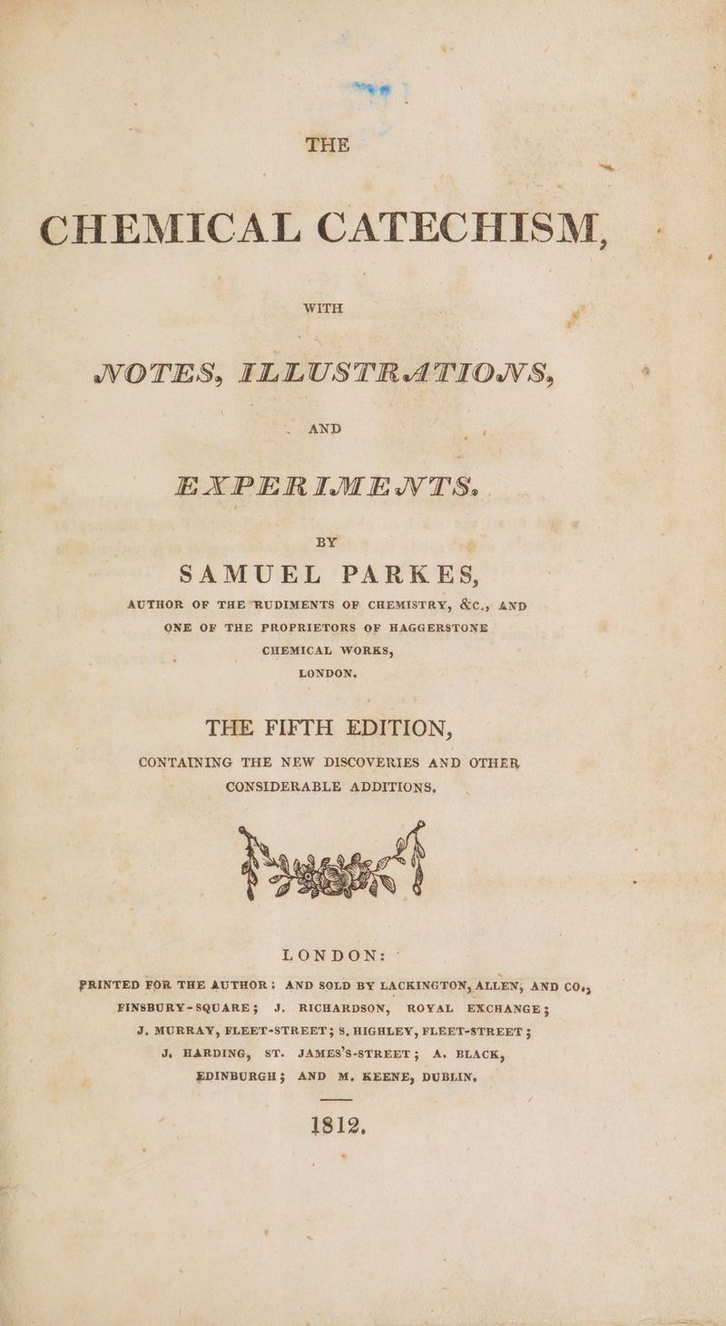 THE * CHEMICAL CATECHISM, NOTES, ILLUSTRATIOWS, AND ‘ EXPERIMENTS, . BY SAMUEL PARKES, AUTHOR OF THE RUDIMENTS OF CHEMISTRY, &amp;c., AND ONE OF THE PROPRIETORS OF HAGGERSTONE CHEMICAL WORKS, LONDON. THE FIFTH EDITION, CONTAINING THE NEW DISCOVERIES AND OTHER CONSIDERABLE ADDITIONS, FINSBURY-SQUARE; J. RICHARDSON, ROYAL EXCHANGE; J, MURRAY, FLEET-STREET 3 8, HIGHLEY, FLEET-STREET 3 J, HARDING, ST. JAMES’S-STREET; A. BLACK, EDINBURGH; AND M, KEENE, DUBLIN, ee 1812, *
