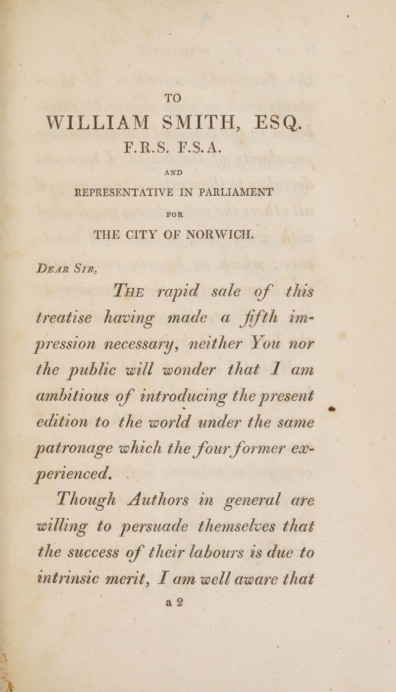 TO WILLIAM SMITH, ESQ. F.R.S. F.S.A. REPRESENTATIVE IN PARLIAMENT FOR THE CITY OF NORWICH. — Dear Ste, | THe rapid sale of this treatise having made a fifth w- pression necessary, neither You nor the public will wonder that IL am ambitious of introducing the present edition to the world under the same patronage which the four former ex- perienced, Though Authors in general are willing to persuade themselves that the success of their labours is due to entrinsic merit, I am well aware that ) a2