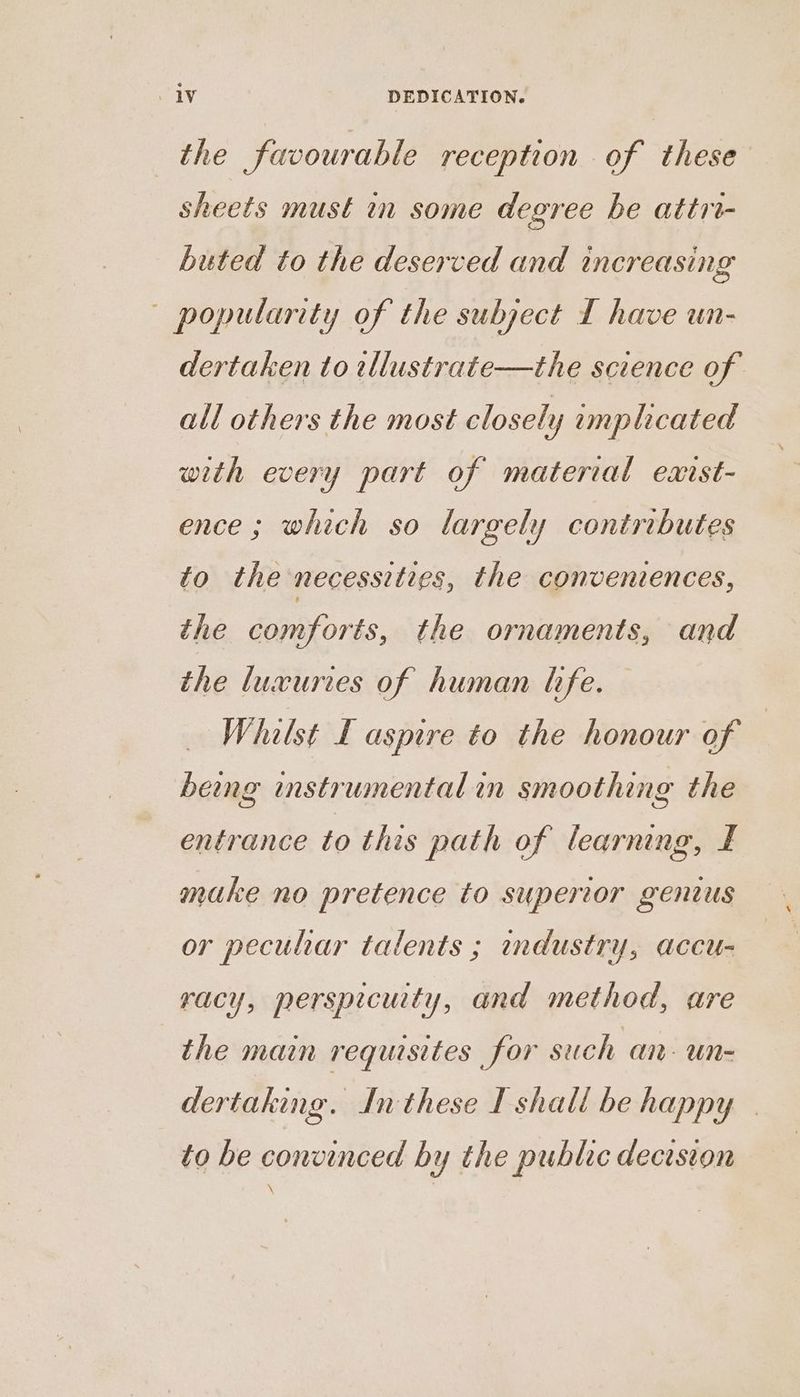 the favourable reception of these sheets must in some degree be attri- buted to the deserved and increasing popularity of the subject [ have un- dertaken to tllustrate—the science of all others the most closely emplicated with every part of material earst- ence; which so largely contributes to the necessities, the convenvences, the comforts, the ornaments, and the luxuries of human life. Whilst I aspire to the honour of | being mstrumental in smoothing the entrance to this path of learning, I make no pretence to superior genius or pecuhar talents ; andustry, accu- racy, persprcuity, and method, are the main requisites for such an. un- dertaking. Inthese I shall be happy — to be convinced by the public decision