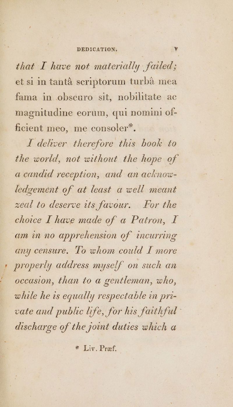 ! # DEDICATION. v that I have not materially failed; et si in tantA scriptorum turb&amp;a mea magnitudine eorum, qui nomini of- ficient meo, me consoler*. I dehwer therefore this book to the world, not without the hope of a candid reception, and an acknow- ledzement of at least a well meant zeal to deserve its favour. For the choice I have made of a Patron, I am in no apprehension of encurring any censure. Lo whom could f more occasion, than to a gentleman, who, while he is equally respectable in pri- vate and public life, for his farthful discharge of the joint duties which a * Liv. Pref.