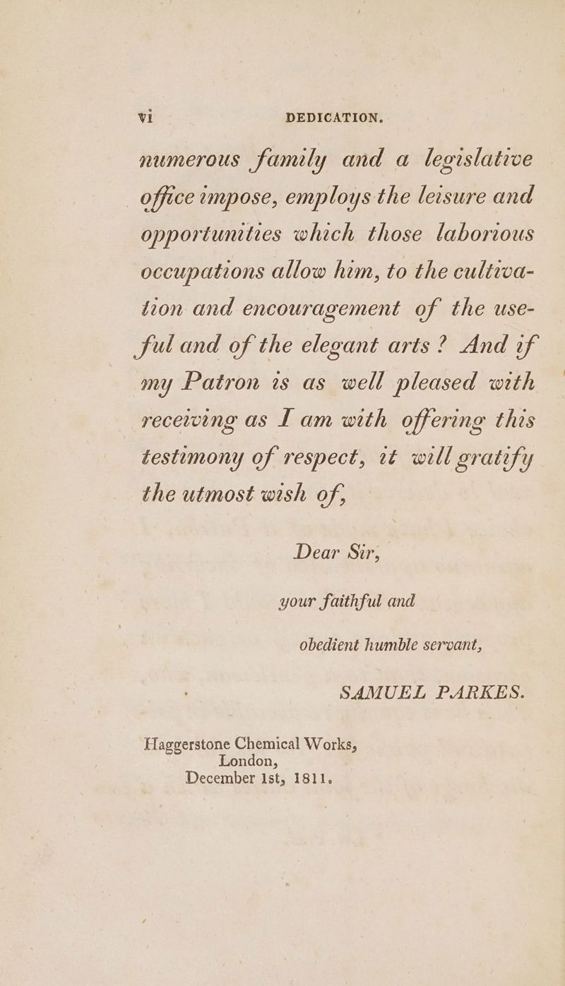 numerous family and a legislative _ office impose, employs the leisure and opportunties which those laborious occupations allow him, to the cultiva- tion and encouragement of the use- ful and of the elegant arts? And if my Patron is as well pleased with receiving as Lam with offering this testmony of respect, it will gratify the utmost wish of, — Dear Sir, your faithful and obedient humble servant, SAMUEL PARKES. Haggerstone Chemical Works, London, December Ist, 1811.