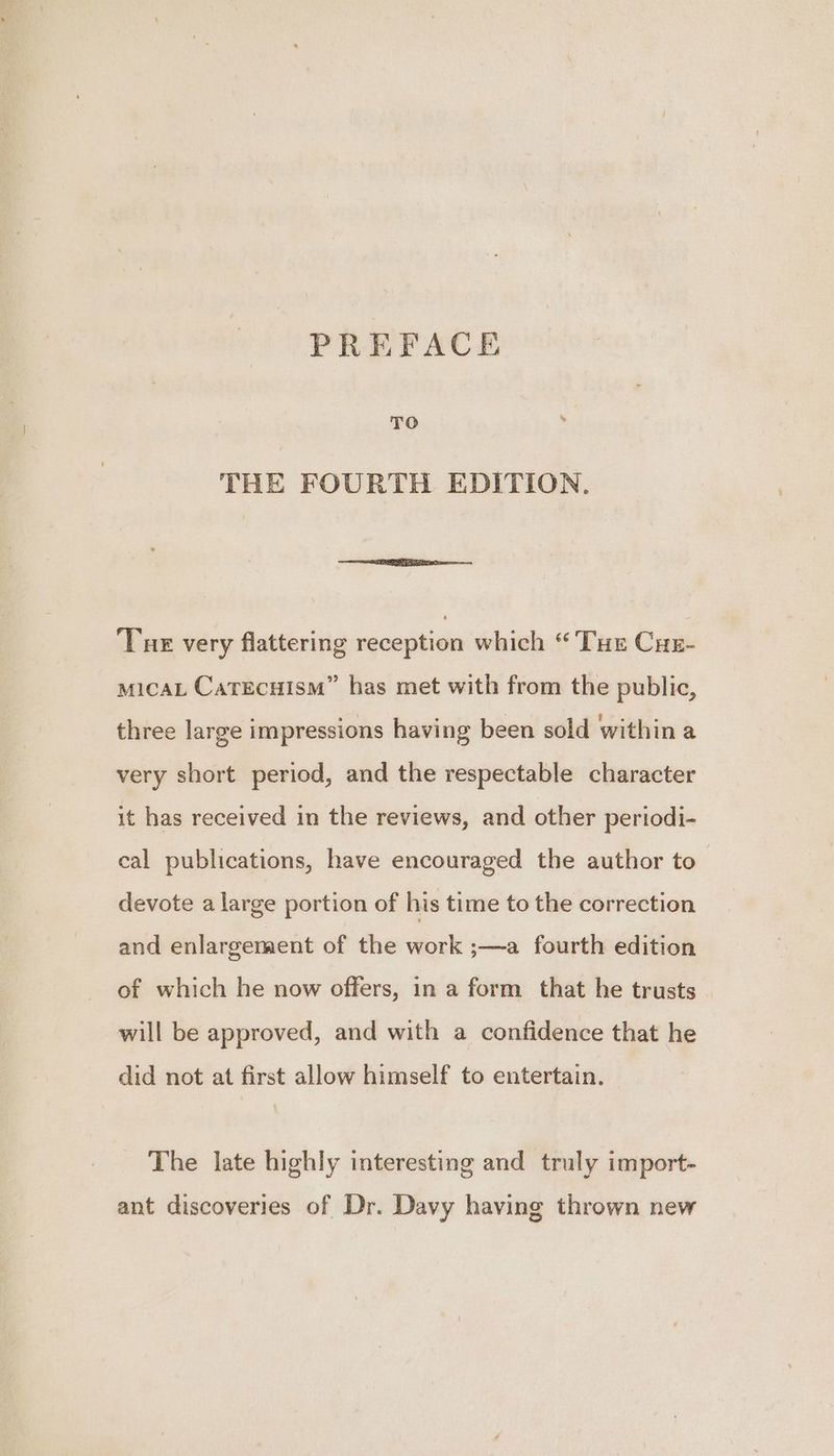 PREFACE TO . THE FOURTH EDITION. Tue very flattering reception which “Tue Cuz- MICAL CaTECHISM” has met with from the public, three large impressions having been sold within a very short period, and the respectable character it has received in the reviews, and other periodi- cal publications, have encouraged the author to devote a large portion of his time to the correction and enlargement of the work ;—a fourth edition of which he now offers, in a form that he trusts will be approved, and with a confidence that he did not at first allow himself to entertain. The late highly interesting and truly import- ant discoveries of Dr. Davy having thrown new