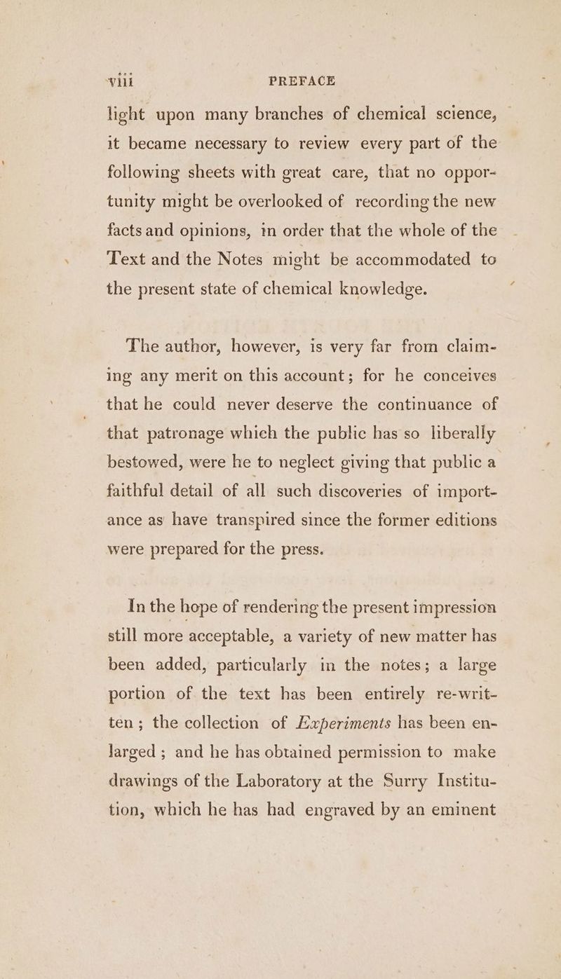 light upon many branches of chemical science, — it became necessary to review every part of the following sheets with great care, that no oppor- tunity might be overlooked of recording the new facts and opinions, 1m order that the whole of the Text and the Notes might be accommodated to the present state of chemical knowledge. The author, however, is very far from claim- ing any merit on this account; for he conceives that he could never deserve the continuance of that patronage which the public has so liberally bestowed, were he to neglect giving that public a faithful detail of all such discoveries of import- ance as have transpired since the former editions were prepared for the press. In the hope of rendering the present impression still more acceptable, a variety of new matter has been added, particularly in the notes; a large portion of the text has been entirely re-writ- ten; the collection of Experiments has been en- Jarged ; and he has obtained permission to make drawings of the Laboratory at the Surry Institu- tion, which he has had engraved by an eminent