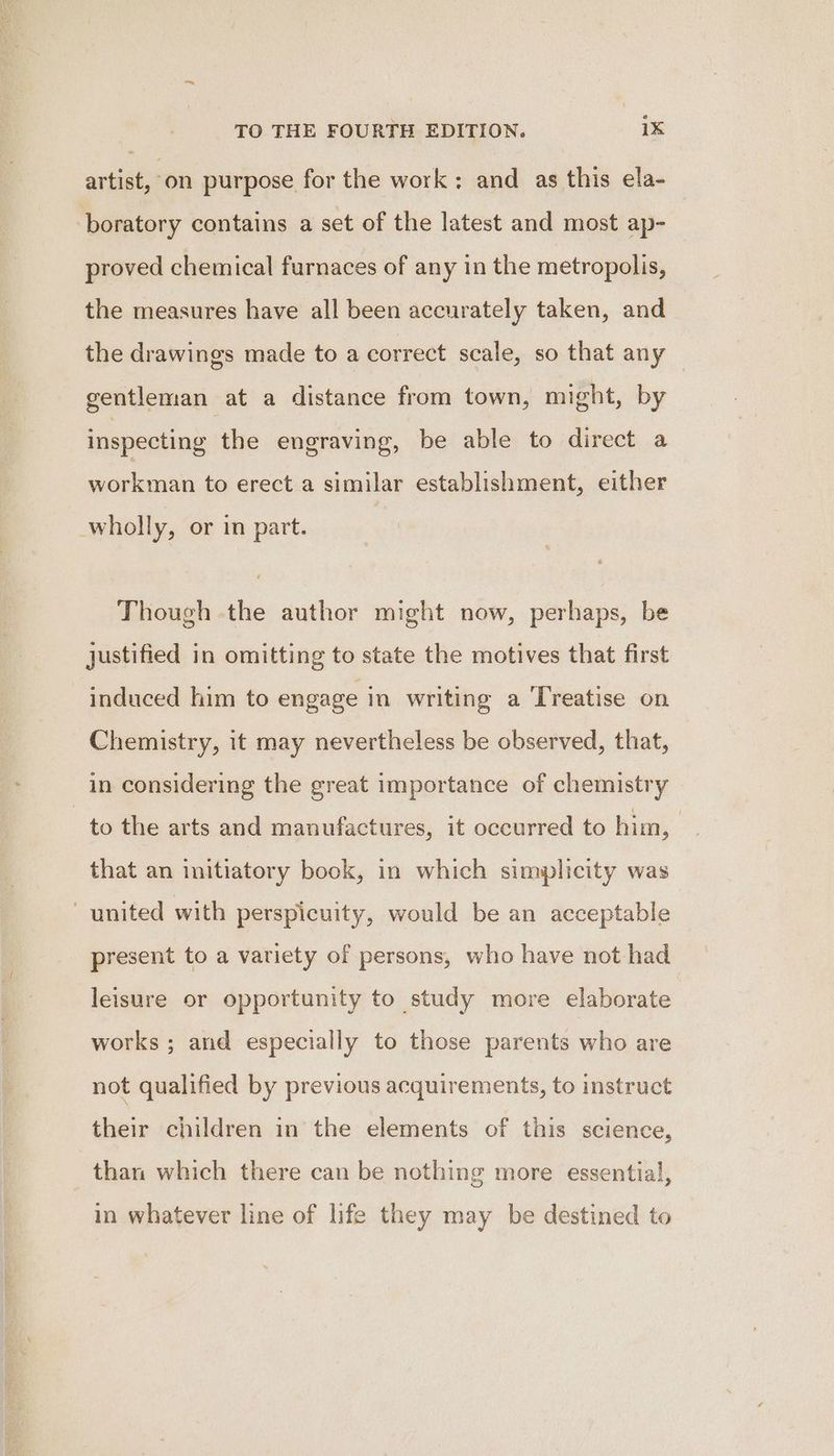 artist, on purpose for the work; and as this ela- boratory contains a set of the latest and most ap- proved chemical furnaces of any in the metropolis, the measures have all been accurately taken, and the drawings made to a correct scale, so that any — gentleman at a distance from town, might, by inspecting the engraving, be able to direct a workman to erect a similar establishment, either wholly, or in part. Though the author might now, perhaps, be justified in omitting to state the motives that first induced him to engage in writing a Treatise on Chemistry, it may nevertheless be observed, that, in considering the great importance of chemistry to the arts and manufactures, it occurred to him, | that an initiatory book, in which simplicity was united with perspicuity, would be an acceptable present to a variety of persons, who have not had leisure or opportunity to study more elaborate works ; and especially to those parents who are not qualified by previous acquirements, to instruct their children in the elements of this science, than which there can be nothing more essential, in whatever line of life they may be destined to