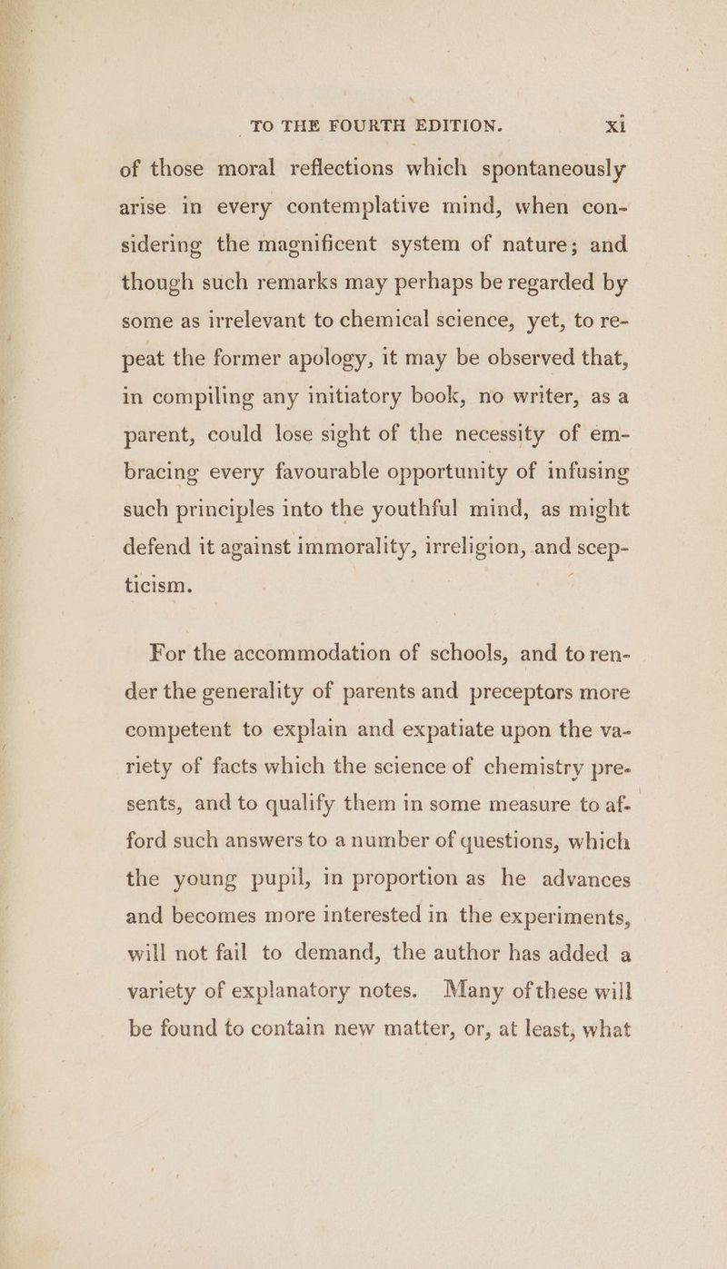 of those moral reflections which spontaneously arise in every contemplative mind, when con- sidering the magnificent system of nature; and though such remarks may perhaps be regarded by some as irrelevant to chemical science, yet, to re- peat the former apology, it may be observed that, in compiling any initiatory book, no writer, as a parent, could lose sight of the necessity of em- bracing every favourable opportunity of infusing such principles into the youthful mind, as might defend it against immorality, irreligion, and scep- ticism. For the accommodation of schools, and to ren- der the generality of parents and preceptors more competent to explain and expatiate upon the va- riety of facts which the science of chemistry pre- sents, and to qualify them in some measure to af- ford such answers to a number of questions, which the young pupil, in proportion as he advances and becomes more interested in the experiments, will not fail to demand, the author has added a variety of explanatory notes. Many ofthese will be found to contain new matter, or, at least, what