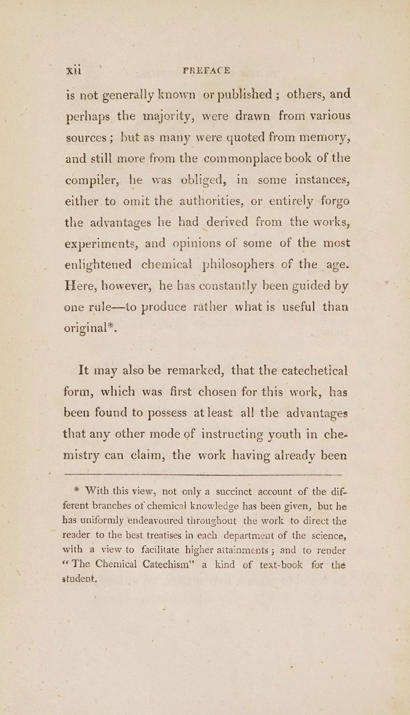 is not generally known or published ; others, and perhaps the majority, were drawn from various sources ; but as many were quoted from memory, and still more from the commonplace book of the compiler, he was obliged, in some instances, either to omit the authorities, or entirely forgo the advantages he had derived from the works, experiments, and opinions of some of the most enlightened chemical philosophers of the age. Here, however, he has constantly been guided by one rule—to produce rather what is useful than ori ginal*. It may also be remarked, that the catechetical form, which was first chosen for this work, has been found to possess atleast all the advantages that any other mode of instructing youth in ches mistry can claim, the work having already been * With this view, not only a succinct account of the dif- ferent branches ot chemical knowledge has been given, but he has uniformly endeavoured throughout the work to direct the _ reader to the best treatises in each department of the science, with a view to facilitate higher attainments ; and to render “©The Chemical Catechism” a kind of text-book for the student.