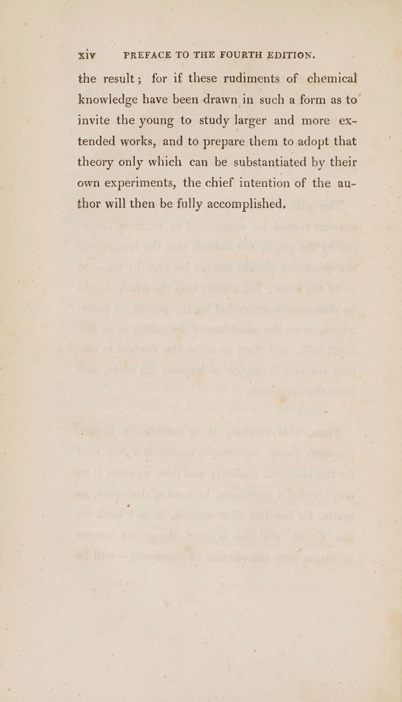 XK1V PREFACE TO THE FOURTH EDITION. the result; for if these rudiments of chemical knowledge have been-drawn in such a form as to’ invite the young to study larger and more ex- tended works, and to prepare them to adopt that theory only which can be substantiated by their own experiments, the chief intention of the au- thor will then be fully accomplished.
