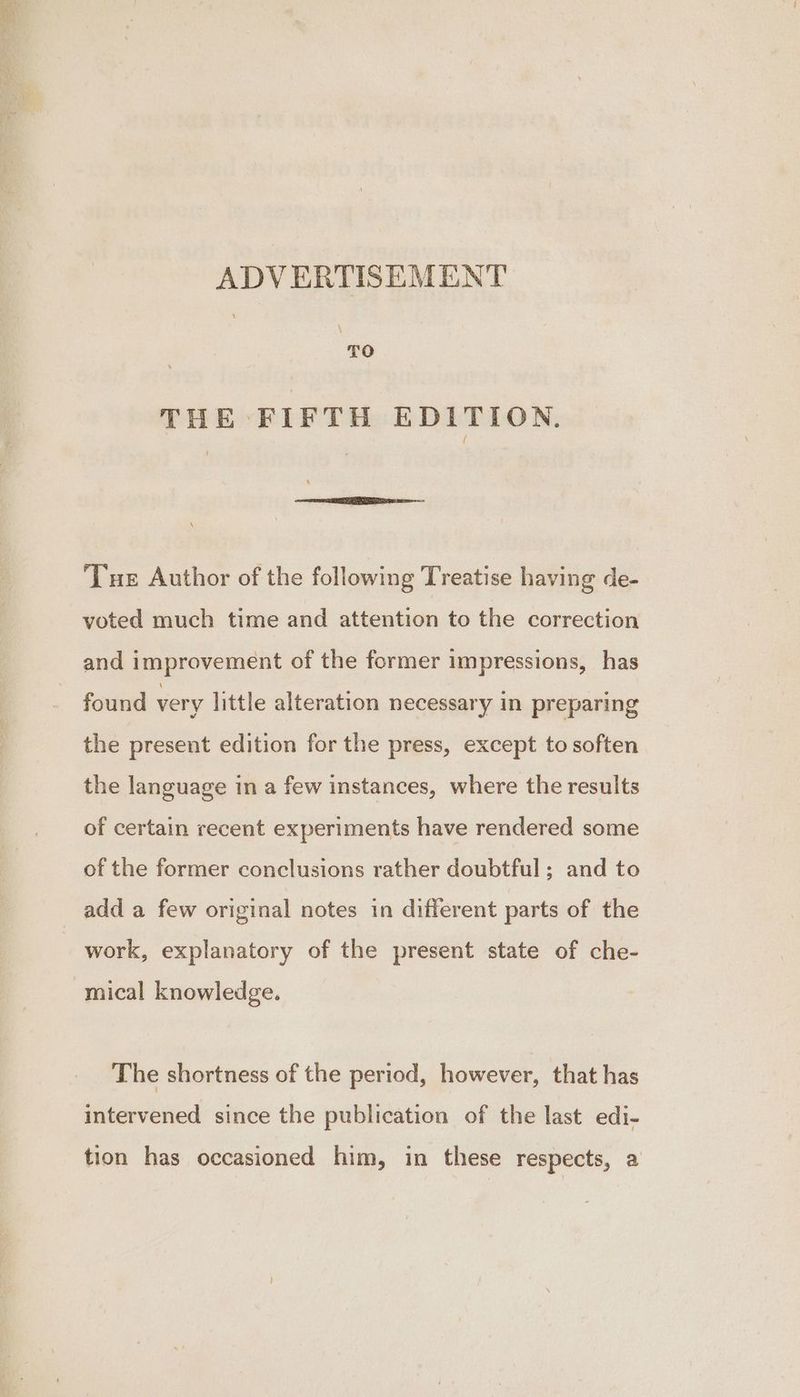 “ — ama 3 ADVERTISEMENT \ TO THE FIFTH EDITION, Tue Author of the following Treatise having de- voted much time and attention to the correction and improvement of the former impressions, has found very little alteration necessary in preparing the present edition for the press, except to soften the language in a few instances, where the results of certain recent experiments have rendered some of the former conclusions rather doubtful; and to work, explanatory of the present state of che- mical knowledge. The shortness of the period, however, that has intervened since the publication of the last edi- tion has occasioned him, in these respects, a