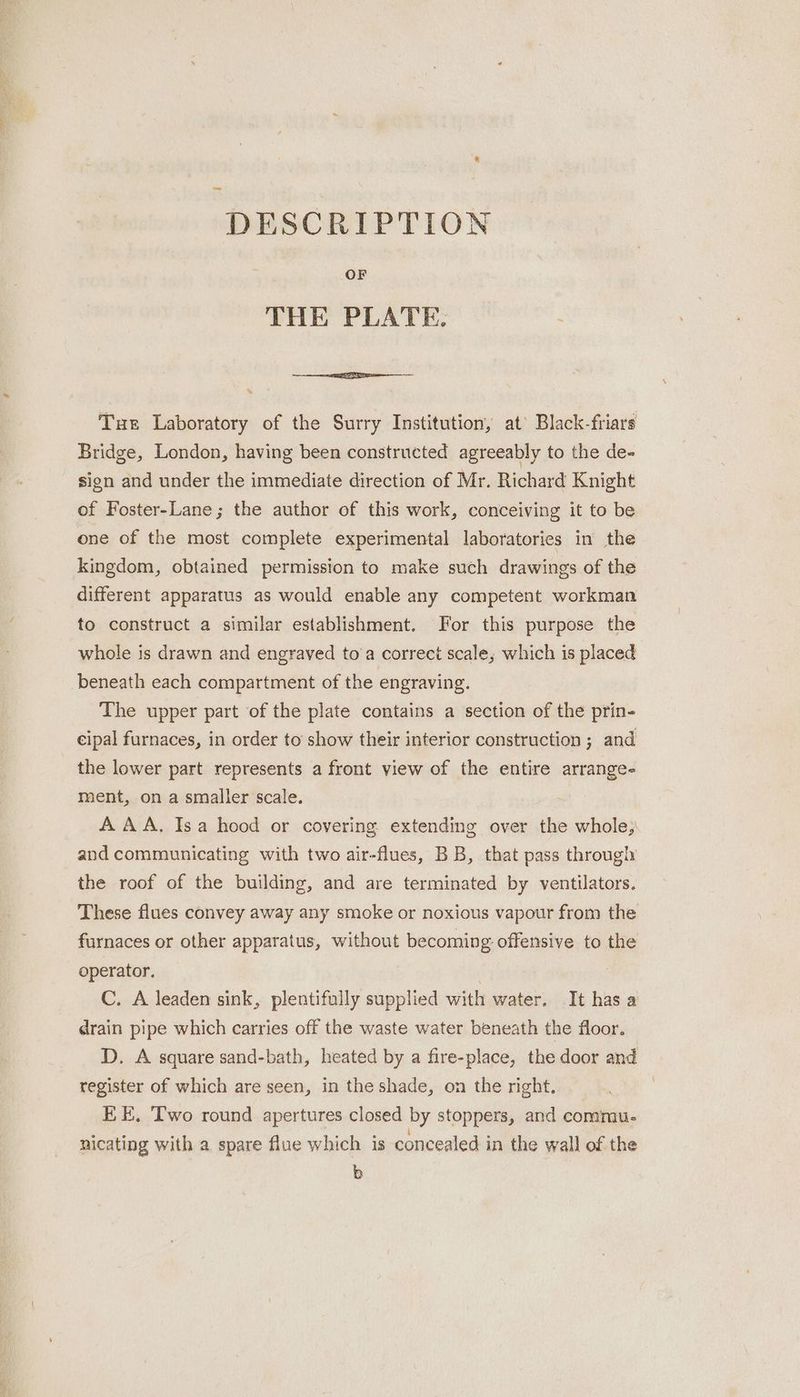 DESCRIPTION OF THE PLATE. * Tue Laboratory of the Surry Institution, at’ Black-friars Bridge, London, having been constructed agreeably to the de- sign and under the immediate direction of Mr. Richard Knight of Foster-Lane; the author of this work, conceiving it to be one of the most complete experimental laboratories in the kingdom, obtained permission to make such drawings of the different apparatus as would enable any competent workman to construct a similar establishment. For this purpose the whole is drawn and engraved to’a correct scale, which is placed beneath each compartment of the engraving. The upper part of the plate contains a section of the prin- cipal furnaces, in order to show their interior construction; and the lower part represents a front view of the entire arrange- ment, on a smaller scale. AAA. Isa hood or covering extending over the whole; and communicating with two air-flues, BB, that pass through the roof of the building, and are terminated by ventilators. These flues convey away any smoke or noxious vapour from the furnaces or other apparatus, without becoming offensive to the operator. C. A leaden sink, plentifully supplied with water. It has a drain pipe which carries off the waste water beneath the floor. D. A square sand-bath, heated by a fire-place, the door and register of which are seen, in the shade, on the right, EE. Two round apertures closed by stoppers, and commu. nicating with a spare flue which is concealed in the wall of the