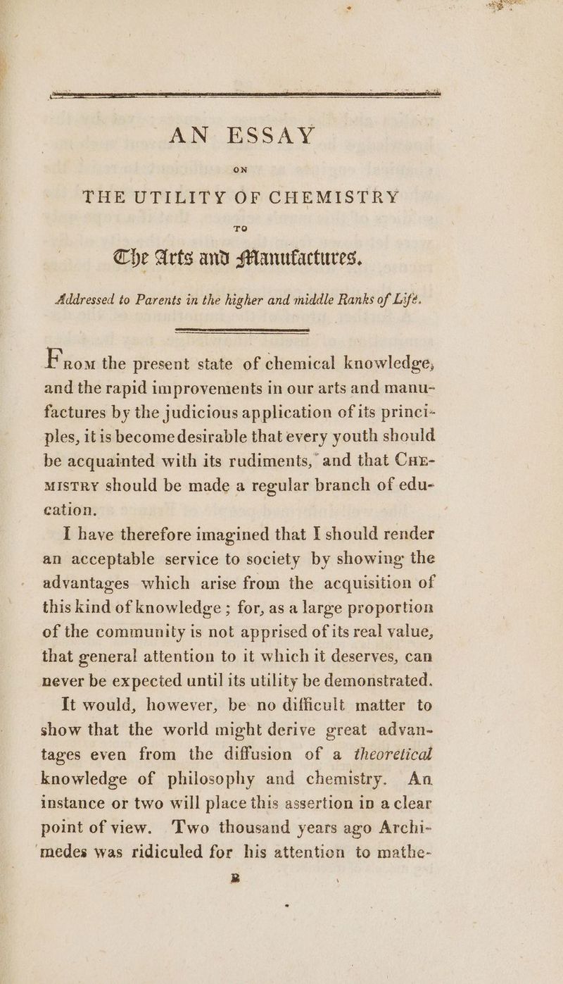 AN ESSAY ON THE UTILITY OF CHEMISTRY TO The Arts and Manufactures. Addressed to Parents in the higher and middle Ranks of Lifé. From the present state of chemical knowledge, and the rapid improvements in our arts and manu- factures by the judicious application of its princi- ples, itis become desirable that every youth should be acquainted with its rudiments, and that Cur- mistRy should be made a regular branch of edu- cation. I have therefore imagined that I should render an acceptable service to society by showing the advantages which arise from the acquisition of this kind of knowledge ; for, as a large proportion of the community is not apprised of its real value, that general attention to it which it deserves, can never be expected until its utility be demonstrated. It would, however, be no difficult matter to show that the world might derive great advan- tages even from the diffusion of a theoretical knowledge of philosophy and chemistry. An instance or two will place this assertion ip a clear point of view. Two thousand years ago Archi- ‘medes was ridiculed for his attention to mathe-