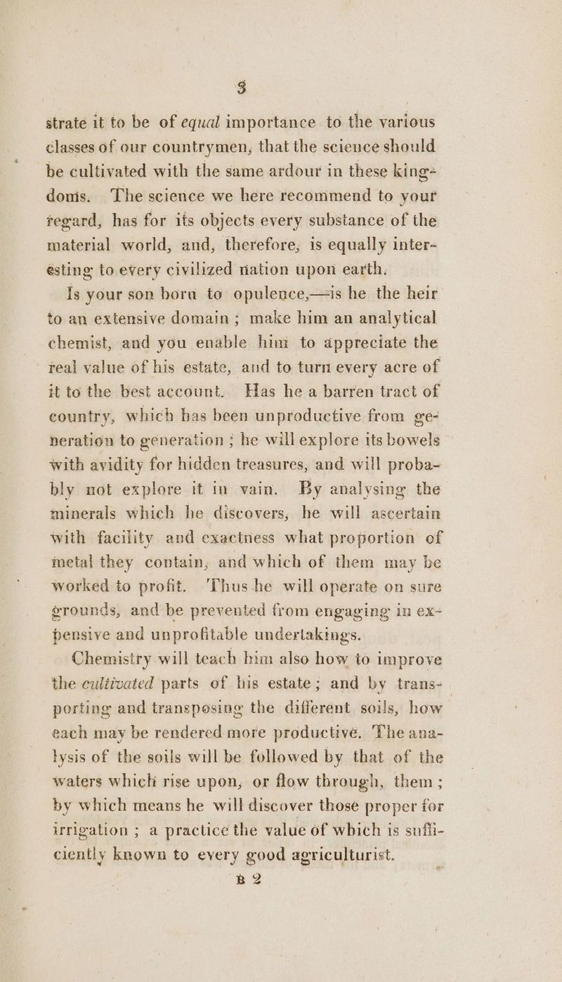 strate it to be of equal importance to the various classes of our countrymen, that the science should be cultivated with the same ardour in these king donis. The science we here recommend to your tegard, has for its objects every substance of the material world, and, therefore, is equally inter- ésting to every civilized nation upon earth. Is your son bora to opulence,—is he the heir to an extensive domain; make him an analytical chemist, and you enable him to appreciate the real value of his estate, aud to turn every acre of it to the best account. Has he a barren tract of country, which has been unproductive from ge- neration to generation ; he will explore its bowels with avidity for hidden treasures, and will proba~ bly mot explore it in vain. By analysing the minerals which he discovers; he will ascertain with facility and exactness what proportion of metal they contain, and which of them may be worked to profit. Thus-he will operate on sure grounds, and be prevented from engaging in ex-+ pensive and unprofitable undertakings. Chemistry will teach him also how to improve the cultivated parts of his estate; and by trans-— porting and transposing the different soils, how each may be rendered more productive. The ana- lysis of the soils will be followed by that of the waters which rise upon, or flow through, them ; by which means he will discover those proper for irrigation ; a practice the value of which is sufii- ciently known to every good agriculturist. B2
