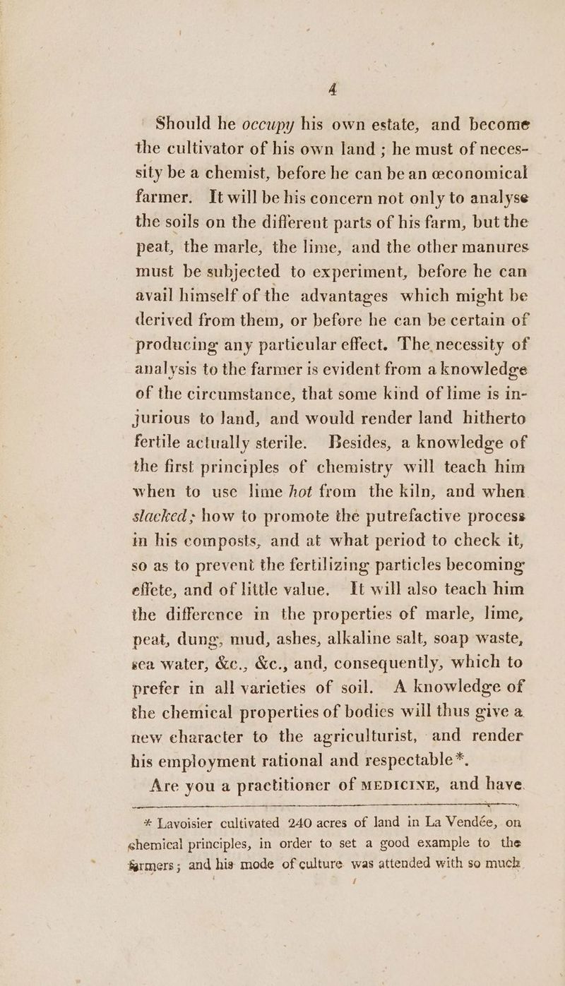 Should he occupy his own estate, and become the cultivator of his own land ; he must of neces- sity be a chemist, before he can be an economical farmer. It will be his concern not only to analyse the soils on the different parts of his farm, but the peat, the marle, the lime, and the other manures must be subjected to experiment, before he can avail himself of the advantages which might be derived from them, or before he can be certain of producing any particular effect. The necessity of analysis to the farmer is evident from a knowledge of the circumstance, that some kind of lime is in- jurious to land, and would render land hitherto fertile actually sterile. Besides, a knowledge of the first principles of chemistry will teach him when to use lime hot from the kiln, and when. slacked ; how to promote the putrefactive process in his composts, and at what period to check it, so as to prevent the fertilizing particles becoming effete, and of little value. It will also teach him the difference in the properties of marle, lime, peat, dung, mud, ashes, alkaline salt, soap waste, sca water, &amp;c., &amp;c., and, consequently, which to prefer in all varieties of soil. A knowledge of the chemical properties of bodies will thus give a new character to the agriculturist, and render his employment rational and respectable*. Are you a practitioner of MEDICINE, and have. * Lavoisier cultivated 240 acres of land in La Vendée, on chemical principles, in order to set a good example to the farmers; and his mode of culture was attended with so much i