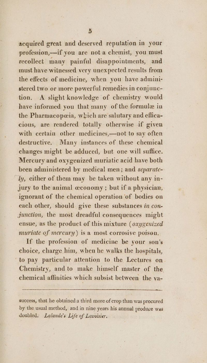 acquired great and deserved reputation in your profession, lt you are not a chemist, you must recollect many painful disappointments, and must have witnessed very unexpected results from the effects of medicine, when you have admini- stered two or more powerful remedies in conjunc- tion. A slight knowledge of chemistry would have informed you that many of the formule in the Pharmacopeia, which are salutary and eflica- cious, are rendered totally otherwise if given with certain other medicines,—not to say often destructive. Many instances of these chemical changes might be adduced, but one will suffice. Mercury and oxygenized muriatic acid have both been administered by medical men; and separate- ly, either of them may be taken without any in- jury to the animal ceconomy ; but if a physician, ignorant of the chemical operation ‘of bodies on each other, should give these substances in con- junction, the most dreadful consequences might ensue, as the product of this mixture (oxygenized muriate of mercury ) is a most corrosive poison. If the profession of medicine be your son’s choice, charge him, when he walks the hospitals, ‘to pay particular attention to the Lectures on. Chemistry, and to make himself master of the chemical affinities which subsist between the va- success, that he obtained a third more of crop than was procured by the usual method, and in nine years his annual produce was doubled. Lalande’s Life of Lavoisier.