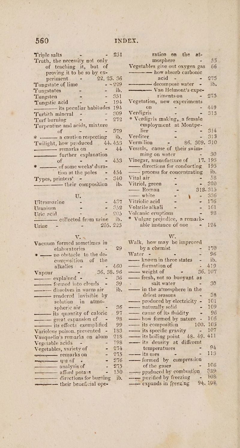 Triple salts ~ < Truth, the necessity not only of teaching it, but of proving it to be so by ex- / 231 periment - 22, 25. 36 Tungstate of lime - ~229 Tungstates - Bo ade ‘Tungsten - - 351 Tungstic acid - - 194 — its peculiar habitudes 194 Turbith mineral - - 309 Turf burning - - 272 Turpentine and acids, mixture of - - 379 x a caution respecting tb. Twilight, how produced 4A, 453 remarks on - 44 further explanation of - - 453 + of some weeks’ dura- tion at the poles - 454 ‘Fypes, printers’ = - 340 their composition _ ib. U. Ultramarine > - 457 Uranium - RS 2 Uric acid ~ = 205 collected from urine ib. Urine - - 205. 22 Vix Vacuum formed sometimes in elaboratories et aise + — no obstacle to the de- composition of the alkalies - - 460 Vapour - 36, 38. 96 explained - - 36 formed into-clouds - 39 ——»— dissolves in warm air ib. rendered invisible by solution in atmo- spheric air SSP LS its quantity of caloric . 97 great expansion of - 98 its effects exemplified 99 Variolous poison, prevented - 183 Vaugnelin’s remarks on alum 218 Vegetable acids - - 198 Vegetables, variety of - 274 ; remarks on = 275 a yse OF « - 976 analysis of - 275 afford potass - 150 directions for burning — ib. some their beneficial ope ration on the af- mosphere - Vegetables give out oxygen gas — how absorb carbonic acid - . * — decompose water - — Van Helmont’s expe- riments on - Vegetation, new experiments on - - Verdigris ~ . * Verdigris making, a female employment at Montpe- her ms a Verditer &amp; es Vermilion - 86. 309. Vessels, cause of their swim- ming on water - Vinegar, manufacture of 17. directions for conducting process for concentrating Vital air - - Vitriol, green - - Roman - Dios ———— white - \ = Vitriolie acid = - Volatile alkali - - Volcanic eruptions - * Vulgar preindice, a remark- able instance of one - Ww. Walk, how may be improved by a chemist - Water - : - known in three states - formation of : weight of - 36, fresh, not so buoyant as salt water - in the atmosphere in the driest seasons - —— produced by electricity - —— naturally solid - —— cause of its fluidity « how formed by nature its composition 100. its specific gravity - its boiling point 48. 49. ——— its density at different temperatures = —— its uses - - —— formed by compression of the gases - ——— produced by combustion —-—— purified by freezing —- —— expands in freeaing ed 41} 94 113 106 389 108 108.