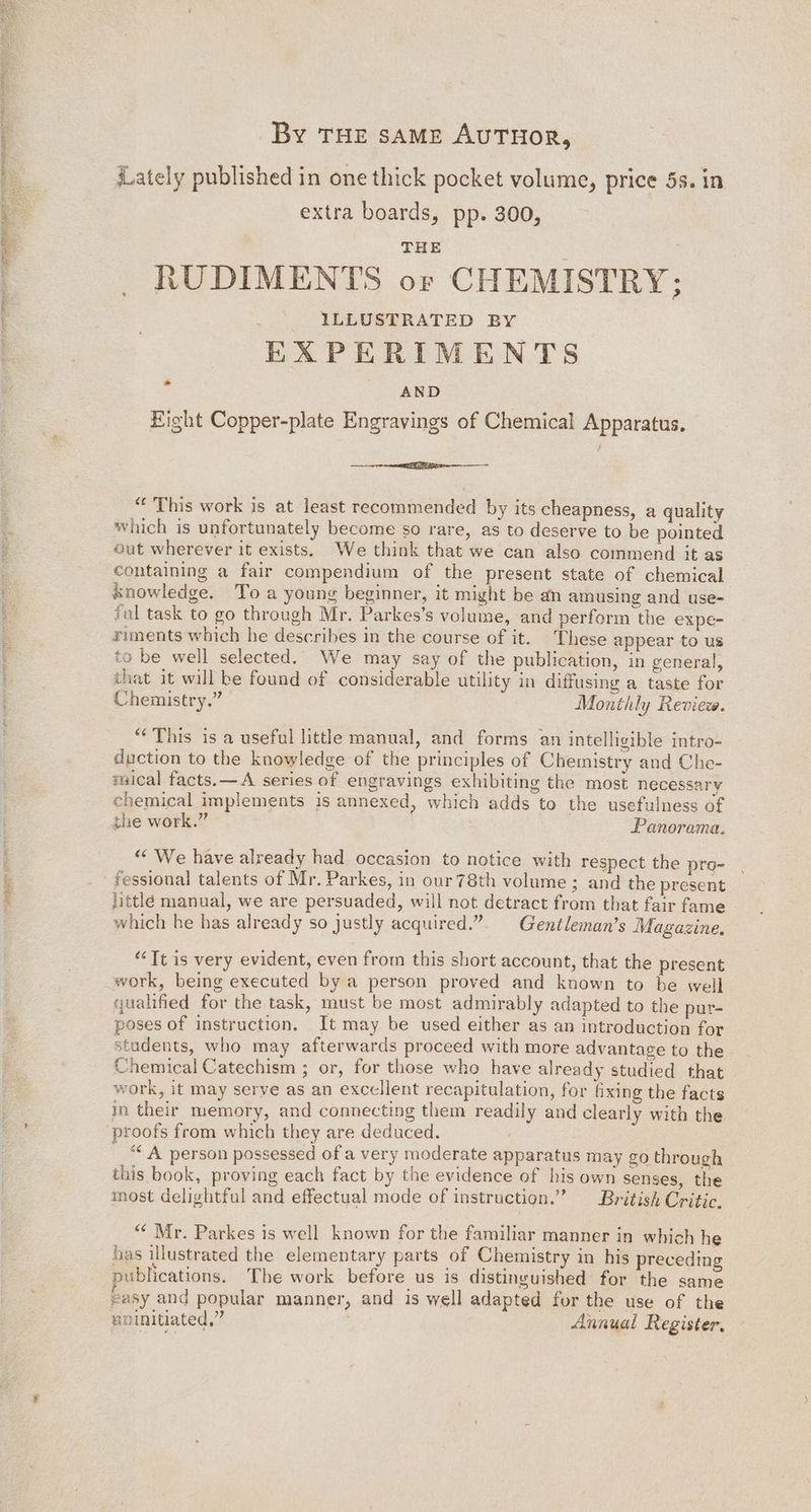 ees iat DREN ERS By THE SAME AUTHOR, iLately published in one thick pocket volume, price 5s. in extra boards, pp. 300, THE RUDIMENTS or CHEMISTRY; ILLUSTRATED BY EXPERIMENTS AND Eight Copper-plate Engravings of Chemical Apparatus. >» eeniaedhiieemes<:..:. .amaneeaal “‘ This work is at least recommended by its cheapness, a quality which is unfortunately become so rare, as to deserve to be pointed out wherever it exists. We think that we can also commend it as containing a fair compendium of the present state of chemical knowledge. To a young beginner, it might be an amusing and use- fal task to go through Mr. Parkes’s volume, and perform the eXpe- riments which he describes in the course of it. These appear to us to be well selected. We may say of the publication, in general, that it will ke found of considerable utility in diffusing a taste for Chemistry.” Monthly Review. “This is a useful little manual, and forms an intelligible intro- duction to the knowledge of the principles of Chemistry and Che- maical facts.—A series of engravings exhibiting the most necessary chemical implements is annexed, which adds to the usefulness of the work.” Panorama. “ We have already had occasion to notice with respect the pro- fessional talents of Mr. Parkes, in our 78th volume ; and the present littlé manual, we are persuaded, will not detract from that fair fame which he has already so justly acquired.” Gentleman’s Magazine, “Tt is very evident, even from this short account, that the present work, being executed by a person proved and known to be well qualified for the task, must be most admirably adapted to the pur- poses of instruction. It may be used either as an introduction for students, who may afterwards proceed with more advantage to the Chemical Catechism ; or, for those who have already studied that work, it may serye as an excellent recapitulation, for Gxing the facts in their memory, and connecting them readily and clearly with the proofs from which they are deduced. ““ A person possessed of a very moderate apparatus may go through this book, proving each fact by the evidence of his own senses, the most delightful and effectual mode of instruction.” British Critic. “ Mr. Parkes is well known for the familiar manner in which he has illustrated the elementary parts of Chemistry in his preceding publications. The work before us is distinguished for the same easy and popular manner, and is well adapted for the use of the . . ucinitiated,” Annual Register.