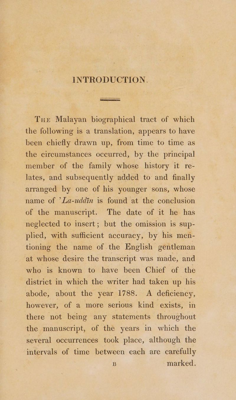 INTRODUCTION. en Tue Malayan biographical tract of which the following is a translation, appears to have been chiefly drawn up, from time to time as the circumstances occurred, by the principal member of the family whose history it re- lates, and subsequently added to and finally arranged by one of his younger sons, whose name of ’La-uddin is found at the conclusion of the manuscript. The date of it he has neglected to insert; but the omission is sup- plied, with sufficient accuracy, by his men- tioning the name of the English gentleman at whose desire the transcript was made, and who is known to have been Chief of the district in which the writer had taken up his abode, about the year 1788. A deficiency, however, of a more serious kind exists, in there not being any statements throughout the manuscript, of the years in which the several occurrences took place, although the intervals of time between each are carefully B marked.